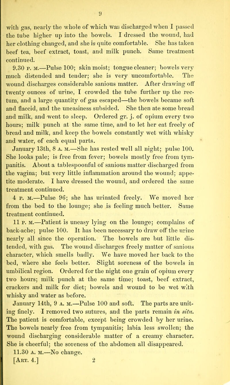 with gas, nearly the whole of which waa discharged when I passed the tube higher up into the bowels. I dressed the wound, had her clothing changed, and she is quite comfortable. She has taken beef tea, beef extract, toast, and milk punch. Same treatment continued. 9.30 p.m.—Pulse 100; skin moist; tongue cleaner; bowels very much distended and tender; she is very uncomfortable. The wound discharges considerable sanious matter. After drawing off twenty ounces of urine, I crowded the tube further up the rec- tum, and a large quantity of gas escaped—the bowels became soft and flaccid, and the uneasiness subsided. She then ate some bread and milk, and went to sleep. Ordered gr. j. of opium every two hours; milk punch at the same time, and to let her eat freely of bread and milk, and keep the bowels constantly wet with whisky and water, of each equal parts, January 13th, 8 a. m.—She has rested well all night; pulse 100. She looks pale; is free from fever; bowels mostly free from tym- panitis. About a tablespoonful of sanious matter discharged from the vagina; but very little inflammation around the wound; appe- tite moderate. I have dressed the wound, and ordered the same treatment continued. 4 p, M.—Pulse 96; she has urinated freely. We moved her from the bed to the lounge; she is feeling much better. Same treatment continued. 11 p. M.—Patient is uneasy lying on the lounge; complains of back-ache; pulse 100. It has been necessary to draw off the urine nearly all since the operation. The bowels are but little dis- tended, with gas. The wound discharges freely matter of sanious character, which smells badly. We have moved her back to the bed, where she feels better. Slight soreness of the bowels in umbilical region. Ordered for the night one grain of opium every two hours; milk punch at the same time; toast, beef extract, crackers and milk for diet; bowels and wound to be wet with whisky and water as before. January 14th, 9 a. m.—Pulse 100 and soft. The parts are unit- ing finely. I removed two sutures, and the parts remain in situ. The patient is comfortable, except being crowded by her urine. The bowels nearly free from tympanitis; labia less swollen; the wound discharging considerable matter of a creamy character. She is cheerful; the soreness of the abdomen all disappeared. 11.30 A. M.—No chano-e. [Art. 4.] 2