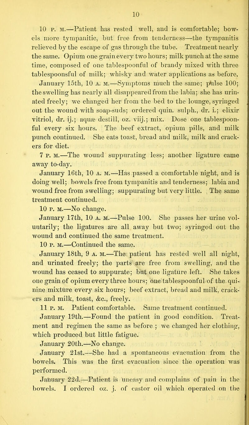 10 10 p. M.—Patient has rested well, aud is comfortable; bow- els more tympanitic, but free from tenderness—the tj^mpanitis relieved by the escape of gas through the tube. Treatment nearly the same. Opium one grain every two hours; milk punch at the same time, composed of one tablespoonful of brandy mixed with three tablespoonsful of milk; whisky and water applications as before. January 15th, 10 a. m.—Symptoms much the same; plilse 100; the swelling has nearly all disappeared from the labia; she has urin- ated freely; we changed her from the bed to the lounge, syringed out the wound with soap-suds; ordered quin. sulph., dr. i.; elixir vitriol, dr. ij.; aquse destill, oz. viij.; mix. Dose one tablespoon- ful every six hours. The beef extract, opium pills, and milk punch continued. She eats toast, bread and milk, milk aud crack- ers for diet. 7 p.m.—The wound suppurating less; another ligature came away to-day. January 16th, 10 a. m.—Has passed a comfortable night, and is doing well; bowels free from tympanitis and tenderness; labia and wound free from swelling; suppurating but very little. The same treatment continued. 10 p. M.—No change. January 17th, 10 a. m.—Pulse 100. She passes her urine vol- untarily; the ligatures are all away but two; syringed out the wound and continued the same treatment. 10 p. M.—Continued the same. January 18th, 9 a. m.—The patient has rested well all night, and urinated freely; the parts are free from swelling, and the wound has ceased to suppurate; but one ligature left. She takes one grain of opium every three hours; one tablespoonful of the qui- nine mixture every six hours; beef extract, bread and milk, crack- ers and milk, toast, &c., freely. 11 p. M. Patient comfortable. Same treatment continued. January 19th.—Found the patient in good condition. Treat- ment and regimen the same as before ; we changed her clothing, which produced but little fatigue. January 20th.—No change. January 21st.—She had a spontaneous evacuation from the bowels. This was the first evacuation since the operation was performed. January 22d.:—Patient is uneasy and complains of pain in the