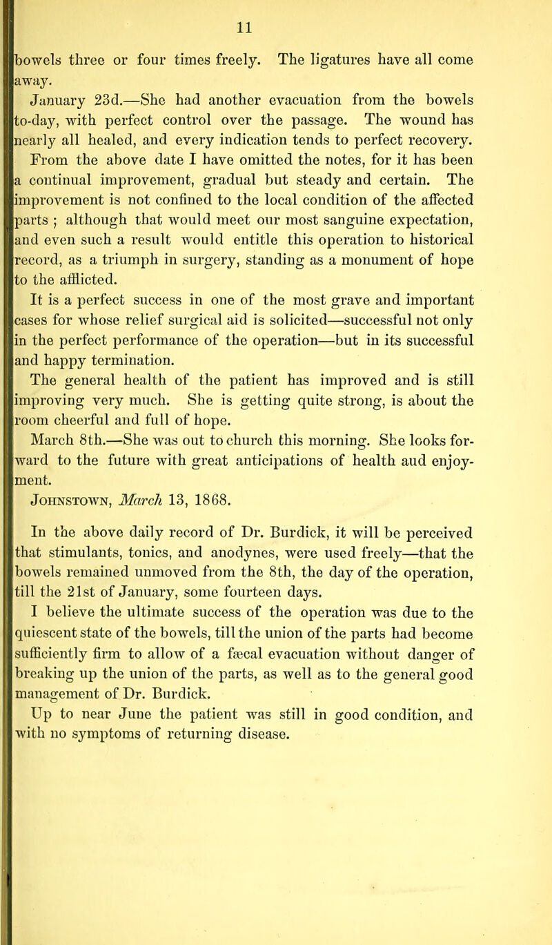 bowels three or four times freely. The ligatures have all come away. January 23d.—She had another evacuation from the bowels to-day, with perfect control over the passage. The wound has nearly all healed, and every indication tends to perfect recovery. From the above date I have omitted the notes, for it has been a continual improvement, gradual but steady and certain. The impi'ovement is not confined to the local condition of the affected parts ; although that would meet our most sanguine expectation, and even such a result would entitle this operation to historical record, as a triumph in surgery, standing as a monument of hope to the afilicted. It is a perfect success in one of the most grave and important cases for whose relief surgical aid is solicited—successful not only in the perfect performance of the operation—but in its successful and happy termination. The general health of the patient has improved and is still improving very much. She is getting quite strong, is about the room cheerful and full of hope. March 8th.—She was out to church this morning. She looks for- ward to the future with great anticipations of health aud enjoy- ment. Johnstown, March 13, 1868. In the above daily record of Dr. Burdick, it will be perceived that stimulants, tonics, and anodynes, were used freely—that the bowels remained unmoved from the 8th, the day of the operation, till the 21st of January, some fourteen days. I believe the ultimate success of the operation was due to the quiescent state of the bowels, till the union of the parts had become sufficiently firm to allow of a faecal evacuation without danger of breaking up the union of the parts, as well as to the general good management of Dr. Burdick. Up to near June the patient was still in good condition, and with no symptoms of returning disease.