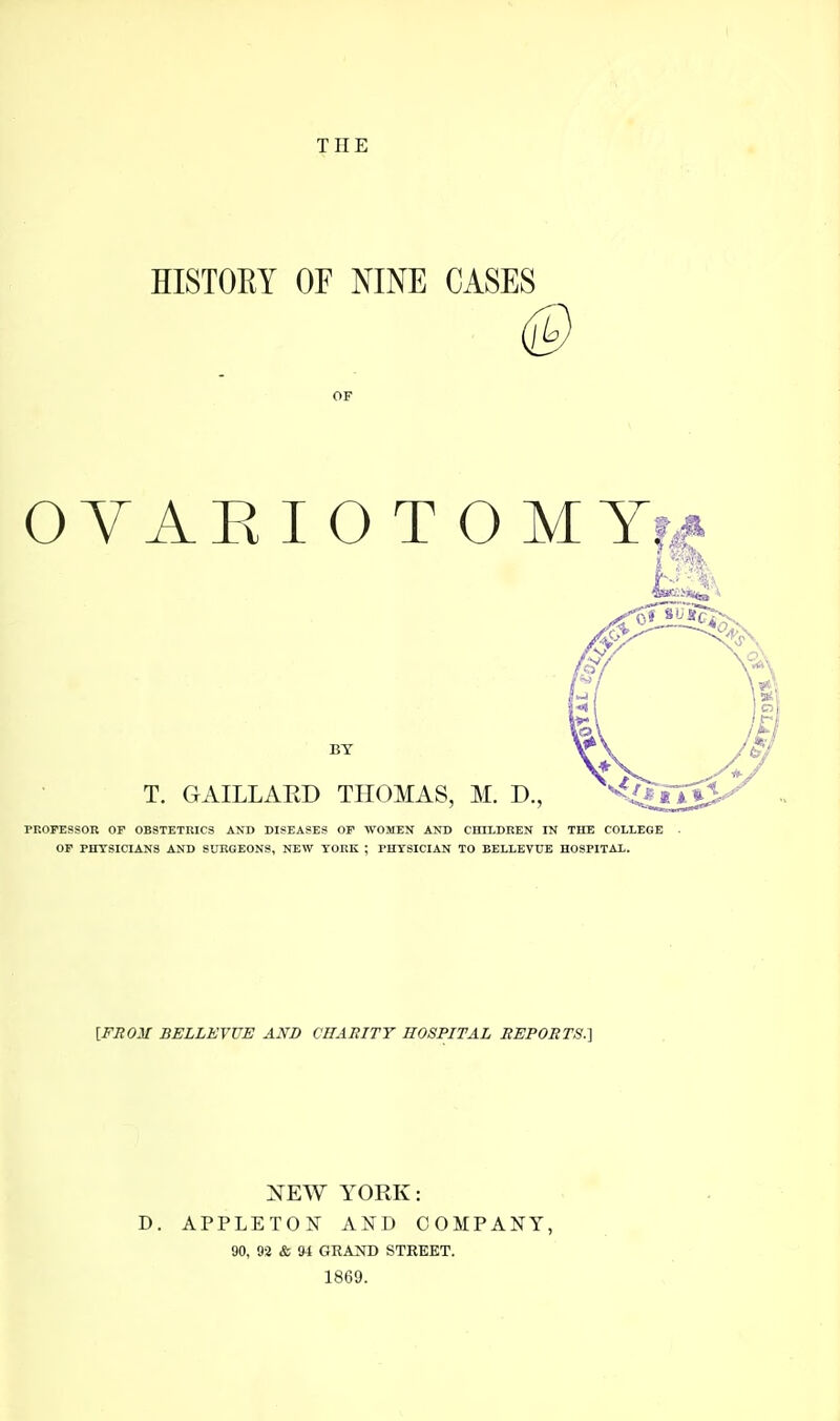 THE HISTOEY or NINE CASES OF OYAE I O T O M Y| BY T. GAILLARD THOMAS, M. D., PROFESSOR OP OBSTETRICS AND DISEASES OP WOMEN AND CHTLDEEN TS THE COLLEGE OP PHYSICIANS AND SURGEONS, NEW YORK ; PHYSICIAN TO BELLEVUE HOSPITAL. [FROM BELLEVUE AND CBAHITT HOSPITAL REPOBTS.] NEW YORK: D. APPLETON AND COMPANY, 90, 92 & 94 GRAND STREET. 1869.