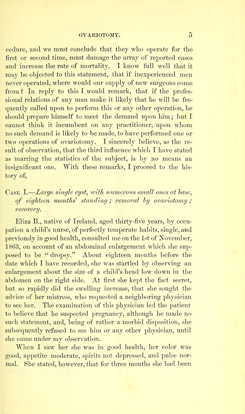 cedure, and we must conclude that they who operate for the first or second time, must damage the array of reported cases and increase the rate of mortality. I know full well that it may be objected to this statement, that if inexperienced men never opei'ated, where would our supply of new surgeons come from ? In reply to this I would remark, that if the profes- sional relations of any man make it likely that he will be fre- quently called upon to perform this or any other operation, he sliould prepare himself to meet the demand upon him ; but I cannot think it incumbent on any practitioner, upon whom no such demand is likely to be made, to have performed one or two operations of ovariotomy. I sincerely believe, as the re- sult of observation, that the third influence which I have stated as marring the statistics of the subject, is by no means an insignificant one. With these remarks, I proceed to the his- tory of. Case I.—Large single cyst, with numerous small ones at hase, of eighteen months' standing removal hy ovariotomy recovery. Eliza B., native of Ireland, aged thirty-five years, by occu- pation a child's nurse, of perfectly temperate habits, single, and previously in good health, consulted me on the 1st of I^ovember, 1863, on account of an abdominal enlargement Avhich she sup- posed to be  dropsy. About eighteen months before the date which I have recorded, she was startled by observing an enlargement about the size of a child's head low down in the abdomen on the right side. At first she kept the fact secret, but so rapidly did the swelling increase, that she sought the advice of her mistress, who requested a neighboring physician to see her. The examination of this physician led the patient to believe that he suspected pregnancy, although he made no such statement, and, being of rather a morbid disposition, she subsequently refused to see him or any other physician, until she came under my observation. When I saw her she was in good health, her color was good, appetite moderate, spirits not depressed, and pulse nor- mal. She stated, however, that for three months she had been