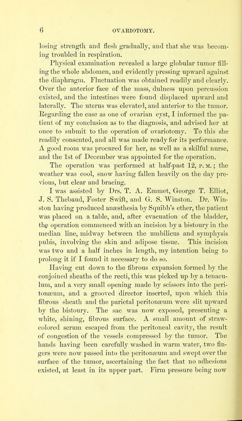 losing strength and flesh gradually, and that she was becom- ing troubled in respiration. Physical examination revealed a large globular tumor fill- ing the whole abdomen, and evidently pressing upward against the diaphragm. Fluctuation was obtained readily and clearly. Over the anterior face of the mass, dulness upon percussion existed, and the intestines were found displaced upward and laterally. The uterus was elevated, and anterior to the tumor. Regarding the case as one of ovarian cyst, I informed the pa- tient of my conclusion as to the diagnosis, and advised her at once to submit to the operation of ovariotomy. To this she readily consented, and all was made ready for its performance, A good room was procm'ed for her, as well as a skilful nurse, and the 1st of December was appointed for the operation. The operation was performed at half-past 12, p. m. ; the weather was cool, snow having fallen heavily on the day pre- vious, but clear and bracing, I was assisted by Drs, T, A. Emmet, George T. Elliot, J. S. Thebaud, Foster Swift, and G. S. Winston. Dr. Win- ston having produced anaesthesia by Squibb's ether, the patient was placed on a table, and, after evacuation of the bladder, thg operation commenced with an incision by a bistoury in the median line, midway between the umbihcits and symphysis pubis, involving the skin and adijjose tissue. This incision was two and a half inches in length, my intention being to prolong it if I found it necessary to do so. Having cut down to the fibrous expansion formed by the conjoined sheaths of the recti, this was picked up by a tenacu- lum, and a very small opening made by scissors into the peri- toneum, and a grooved director inserted, upon which this fibrous sheath and the parietal peritonaeum were slit upward by the bistoury. The sac was now exposed, presenting a white, shining, fibrous surface. A small amount of straw- colored serum escaped from the peritoneal cavity, the result of congestion of the vessels compressed by the tumor. The hands having been carefully washed in warm water, two fin- gers were now passed into the peritonceum and swept over the sm-face of the tumor, ascertaining the fact that no adhesions existed, at least in its upper part. Firm pressure being now