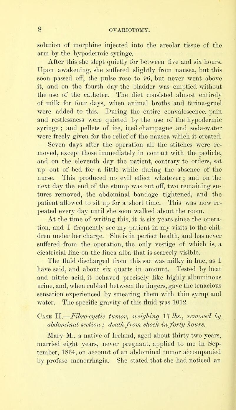 solution of morphine injected into the areolar tissue of the arm by the hy2)odermic syringe. After this she slept quietly for between five and six hours. Upon awakening, she suffered slightly from nausea, but this soon passed off, the pulse rose to 96, but never went above it, and on the fourth day the bladder was emptied without the use of the catheter. The diet consisted almost entirely of milk for four days, when animal broths and farina-gruel were added to this. During the entire convalescence, pain and restlessness were quieted by the use of the hypodermic syringe ; and pellets of ice, iced champagne and soda-water were freely given for the relief of the nausea which it created. Seven days after the operation all the stitches were re- moved, except those immediately in contact with the pedicle, and on the eleventh day the patient, contrary to orders, sat up out of bed for a little while during the absence of the nurse. This produced no evil eftect whatever; and on the next day the end of the stump was cut off, two remaining su- tures removed, tlie abdominal bandage tightened, and the patient allowed to sit np for a short time. This was now re- peated every day until she soon walked about the room. At the time of writing this, it is six years since the opera- tion, and I frequently see my patient in my visits to the chil- dren under her charge. She is in perfect health, and has never suffered from the operation, the only vestige of which is, a cicatricial line on the linea alba that is scarcely visible. The fluid discharged from this sac was milky in hue, as I have said, and about six quarts in amount. Tested by heat and nitric acid, it behaved precisely like highly-albuminous urine, and, when rubbed between the fingers, gave the tenacious sensation experienced by smearing them with thin syrup and water. The specific gravity of this fluid Tvas 1012. Case II.—Fibro-cystiG tumor, weighing 17 lbs., rem(yoed by abdominal section ; death from shock in forty ho^irs. Mary M., a native of Ireland, aged about thirty-two years, married eight years, never pregnant, applied to me in Sep- tember, 1864, on account of an abdominal tumor accompanied by profuse menorrhagia. She stated that she had noticed an