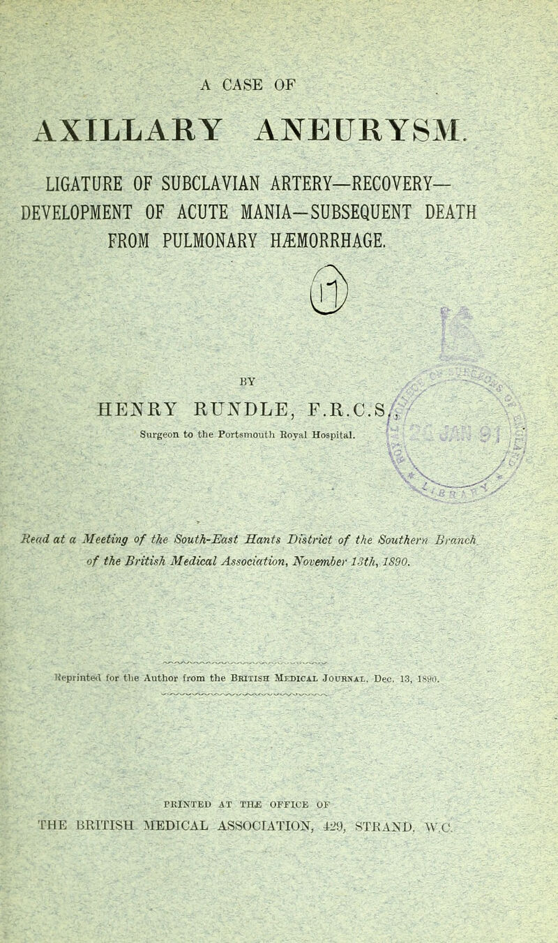 A CASE OF AXILLARY ANEURYSM. LIGATURE OF SUBCLAVIAN ARTERY—RECOVERY- DEVELOPMENT OF ACUTE MANIA-SUBSEQUENT DEATH FROM PULMONARY HEMORRHAGE. KY HENRY RUNDLE, F.R.C.S., Surgeon to the Portsmoutli Royal Hospital. Mead at a Meeting of the South-East Hants District of the Southern Bi-o.nch, of the British Medical Association, November 13th, 1890. Heprinted for the Author from the British Medical Journal. Dec. 1.3, !•■ rRINTED AT THE OFFICE UF THE BRITISH MEDICAL ASSOCIATION, i-2\), STJ^AND. ^\ ('