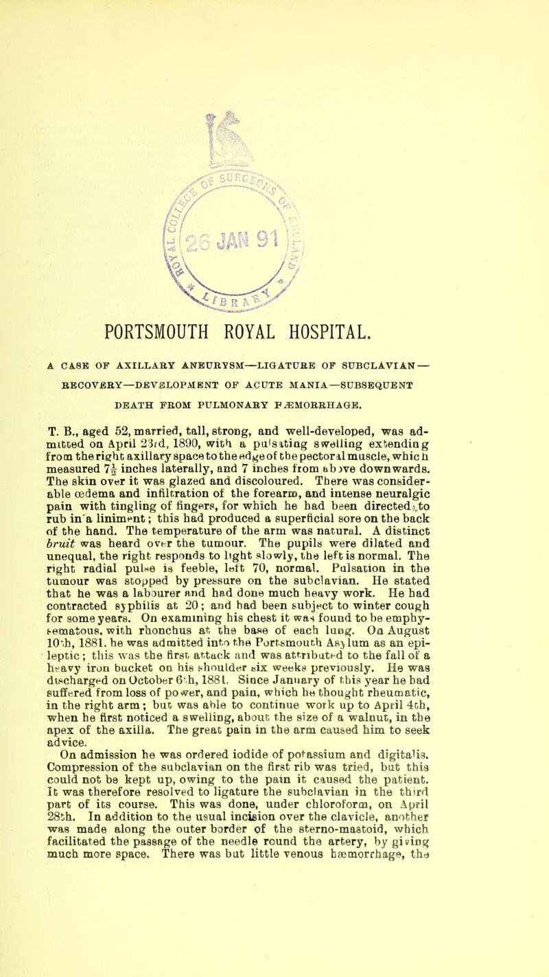 PORTSMOUTH ROYAL HOSPITAL. A CA.8E OF AXILLAEY ANEUBYSM—LIGATUBE OF SUBCLAVIAN — BECOVEEY—DBVBLOPAIENT OF ACUTE MANIA—SUBSEQUENT DEATH FROM PULMONABY B^MOBBHAGE. T. B., aged 52, married, tall, strong, and •well-developed, was ad- mitoed oa April 2'3fd, 1890, wit*! a pa'siting swelling extending from the right axillary space to the edge of the pectoral muscle, whic li measured 74 inches laterally, and 7 inches trom abjve downwards. The skin over it was glazed and discoloured. There was consider- able CBdema and infiltration of the forearm, and intense neuralgic pain with tingling of fingers, for which he had been directed!,to rub in a liniment; this had produced a superficial sore on the back of the hand. The temperature of the arm was natural. A distinct bruit was heard ovt-r the tumour. The pupils were dilated and unequal, the right responds to light slowly, the left is normal. The right radial pul^e is feeble, loft 70, normal. Pulsation in the tumour was stopped by pressure on the subclavian. He stated that he was a labourer and had done much heavy work. He had contracted sjphilis at 20; and had been &ubjt<ct to winter cough for some years. On examining his chest it was found to be emphy- (■ematous. with rhonchus at the base of each lung. On August 10.h, 1881. be was admitted into the Portsmouth Asylum as an epi- leptic ; this was the first attack and was attribatHd to the fall of a hravy iron bucket on his shoulder aix weeks previously. He was dvschargt-d on October 6 h, 1881. Since January of this year he had Buffwred from loss of power, and pain, which he thought rheumatic, in the right arm ; but was able to continue work up to April 4th, when he first noticed a swelling, about the size of a walnut, in the apex of the axilla. The great pain in the arm caused him to seek advice. On admission he was ordered iodide of potassium and digitalis. Compression of the subclavian on the first rib was tried, but this could not be kept up, owing to the pain it caused the patient. It was therefore resolved to ligature the subclavian in the third part of its course. This was done, under chloroforcu, on April 28th. In addition to the usual incision over the clavicle, another was made along the outer border of the sterno-mastoid, which facilitated the passage of the needle round the artery, by giving much more space. There was but little venous haemorrhage, thd