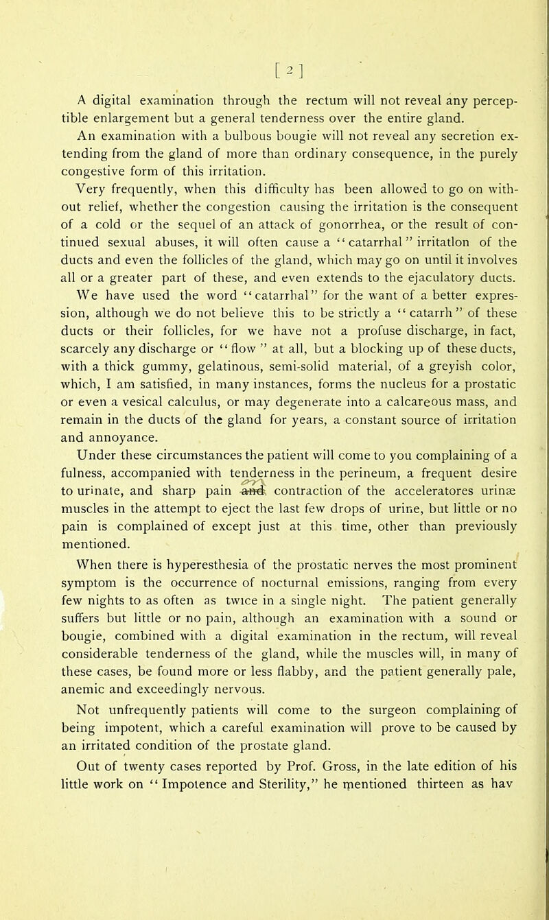 [2] A digital examination through the rectum will not reveal any percep- tible enlargement but a general tenderness over the entire gland. An examination with a bulbous bougie will not reveal any secretion ex- tending from the gland of more than ordinary consequence, in the purely congestive form of this irritation. Very frequently, when this difficulty has been allowed to go on with- out relief, whether the congestion causing the irritation is the consequent of a cold or the sequel of an attack of gonorrhea, or the result of con- tinued sexual abuses, it will often cause a  catarrhal irritation of the ducts and even the follicles of the gland, which may go on until it involves all or a greater part of these, and even extends to the ejaculatory ducts. We have used the word catarrhal for the want of a better expres- sion, although we do not believe this to be strictly a  catarrh of these ducts or their follicles, for we have not a profuse discharge, in fact, scarcely any discharge or  flow  at all, but a blocking up of these ducts, with a thick gummy, gelatinous, semi-solid material, of a greyish color, which, I am satisfied, in many instances, forms the nucleus for a prostatic or even a vesical calculus, or may degenerate into a calcareous mass, and remain in the ducts of the gland for years, a constant source of irritation and annoyance. Under these circumstances the patient will come to you complaining of a fulness, accompanied with tenderness in the perineum, a frequent desire to urinate, and sharp pain contraction of the acceleratores urinse muscles in the attempt to eject the last few drops of urine, but little or no pain is complained of except just at this time, other than previously mentioned. When there is hyperesthesia of the prostatic nerves the most prominent symptom is the occurrence of nocturnal emissions, ranging from every few nights to as often as twice in a single night. The patient generally suffers but little or no pain, although an examination with a sound or bougie, combined with a digital examination in the rectum, will reveal considerable tenderness of the gland, while the muscles will, in many of these cases, be found more or less flabby, and the patient generally pale, anemic and exceedingly nervous. Not unfrequently patients will come to the surgeon complaining of being impotent, which a careful examination will prove to be caused by an irritated condition of the prostate gland. Out of twenty cases reported by Prof. Gross, in the late edition of his little work on  Impotence and Sterility, he rnentioned thirteen as hav