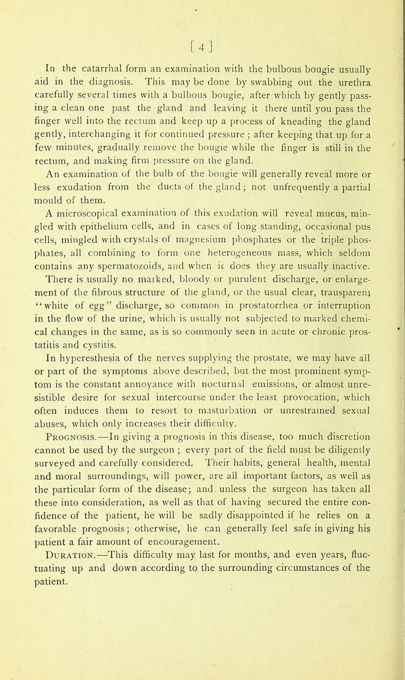 [4] In the catarrhal form an examination with the bulbous bougie usually aid in the diagnosis. This may be done by swabbing out the urethra carefully several times with a bulbous bougie, after which by gently pass- ing a clean one past the gland and leaving it there until you pass the finger well into the rectum and keep up a process of kneading the gland gently, interchanging it for continued pressure ; after keeping that up for a few minutes, gradually remove the bougie while the finger is still in the rectum, and making firm pressure on the gland. An examination of the bulb of the bougie will generally reveal more or less exudation from the ducts of the gland; not unfrequently a partial mould of them. A microscopical examination of this exudation will reveal mucus, min- gled with epithelium cells, and in cases of long standing, occasional pus cells, mingled with crystals of magnesium phosphates or the triple phos- phates, all combining to form one heterogeneous mass, which seldom contains any spermatozoids, and when it does they are usually inactive. There is usually no marked, bloody or purulent discharge, or enlarge- ment of the fibrous structure of the gland, or the usual clear, trausparen; white of egg discharge, so common in prostatorrhea or interruption in the flow of the urine, which is usually not subjected to marked chemi- cal changes in the same, as is so commonly seen in acute or chronic pros- tatitis and cystitis. In hyperesthesia of the nerves supplying the prostate, we m,ay have all or part of the symptoms above described, but the most prominent symp- tom is the constant annoyance with nocturnal emissions, or almost unre- sistible desire for sexual intercourse under the least provocation, which often induces them to resort to masturbation or unrestramed sexual abuses, which only increases their difficulty. Prognosis.—In giving a prognosis in this disease, too much discretion cannot be used by the surgeon ; every part of the field must be diligently surveyed and carefully considered. Their habits, general health, mental and moral surroundings, will power, are all important factors, as well as the particular form of the disease; and unless the surgeon has taken all these into consideration, as well as that of having secured the entire con- fidence of the patient, he will be sadly disappointed if he relies on a favorable prognosis; otherwise, he can generally feel safe in giving his patient a fair amount of encouragement. Duration.—This difficulty may last for months, and even years, fluc- tuating up and down according to the surrounding circumstances of the patient.