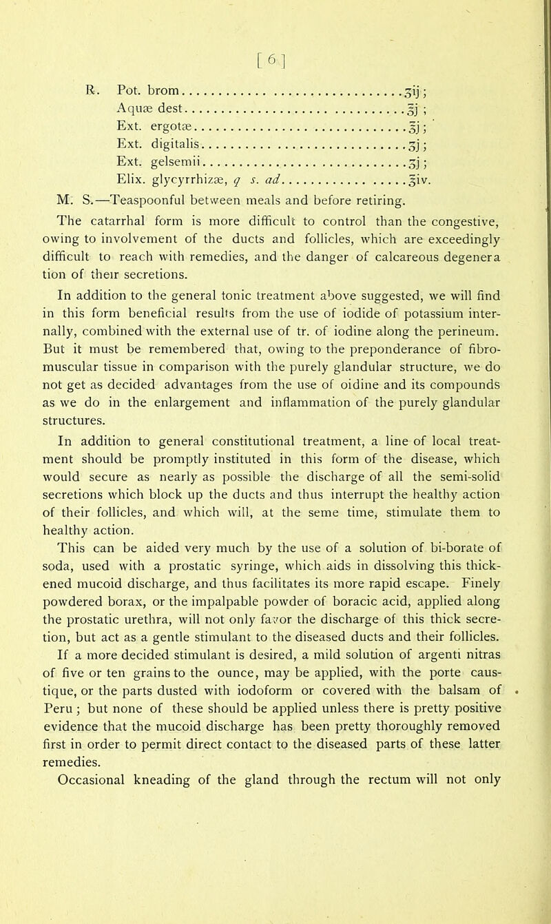 [61 R. Pot. brom , 3ij; Aquae dest 5j ; Ext. ergotse gj; Ext. digitalis 3j; Ext. gelsemii 3j; Elix. glycyrrhizas, q s. ad giv. M. S.—Teaspoonful between meals and before retiring. The catarrhal form is more difficult to control than the congestive, owing to involvement of the ducts and follicles, which are exceedingly difficult to reach with remedies, and the danger of calcareous degenera tion of their secretions. In addition to the general tonic treatment above suggested, we will find in this form beneficial results from the use of iodide of potassium inter- nally, combined with the external use of tr. of iodine along the perineum. But it must be remembered that, owing to the preponderance of fibro- muscular tissue in comparison with the purely glandular structure, we do not get as decided advantages from the use of oidine and its compounds as we do in the enlargement and inflammation of the purely glandular structures. In addition to general constitutional treatment, a line of local treat- ment should be promptly instituted in this form of the disease, which would secure as nearly as possible the discharge of all the semi-solid secretions which block up the ducts and thus interrupt the healthy action of their follicles, and which will, at the seme time, stimulate them to healthy action. This can be aided very much by the use of a solution of bi-borate of soda, used with a prostatic syringe, which aids in dissolving this thick- ened mucoid discharge, and thus facilitates its more rapid escape. Finely powdered borax, or the impalpable powder of boracic acid, applied along the prostatic urethra, will not only fa;'or the discharge of this thick secre- tion, but act as a gentle stimulant to the diseased ducts and their foUicles. If a more decided stimulant is desired, a mild solution of argenti nitras of five or ten grains to the ounce, may be applied, with the porte caus- tique, or the parts dusted with iodoform or covered with the balsam of Peru ; but none of these should be applied unless there is pretty positive evidence that the mucoid discharge has been pretty thoroughly removed first in order to permit direct contact to the diseased parts of these latter remedies. Occasional kneading of the gland through the rectum will not only