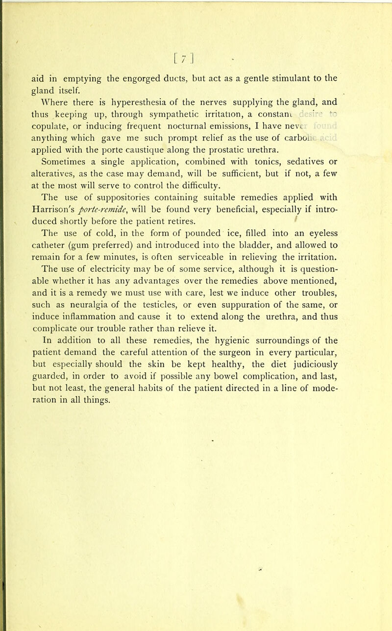 [7] aid in emptying the engorged ducts, but act as a gentle stimulant to the gland itself. Where there is hyperesthesia of the nerves supplying the gland, and thus keeping up, through sympathetic irritation, a constant ' copulate, or inducing frequent nocturnal emissions, I have nev. anything which gave me such prompt relief as the use of carboi applied with the porte caustique along the prostatic urethra. Sometimes a single application, combined with tonics, sedatives or alteratives, as the case may demand, will be sufficient, but if not, a few at the most will serve to control the difficulty. The use of suppositories containing suitable remedies applied with Harrison's porte-remide^ will be found very beneficial, especially if intro- duced shordy before the patient retires. The use of cold, in the form of pounded ice, filled into an eyeless catheter (gum preferred) and introduced into the bladder, and allowed to remain for a few minutes, is often serviceable in reheving the irritation. The use of electricity may be of some service, although it is question- able whether it has any advantages over the remedies above mentioned, and it is a remedy we must use with care, lest we induce other troubles, such as neuralgia of the testicles, or even suppuration of the same, or induce inflammation and cause it to extend along the urethra, and thus complicate our trouble rather than relieve it. In addition to all these remedies, the hygienic surroundings of the patient demand the careful attention of the surgeon in every particular, but especially should the skin be kept healthy, the diet judiciously guarded, in order to avoid if possible any bowel complication, and last, but not least, the general habits of the patient directed in a line of mode- ration in all things.