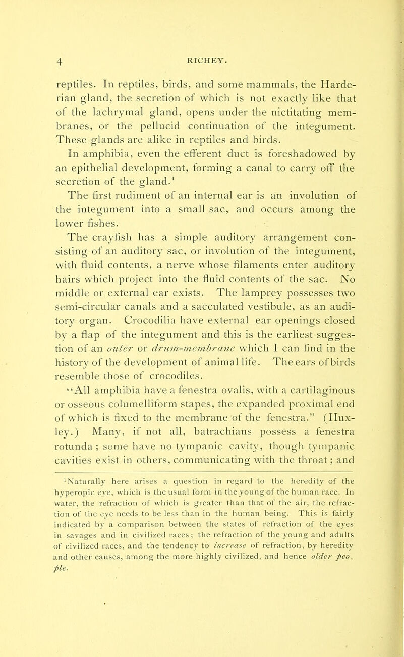 reptiles. In reptiles, birds, and some mammals, the Harde- rian gland, the secretion of which is not exactly like that of the lachrymal gland, opens under the nictitating mem- branes, or the pellucid continuation of the integument. These glands are alike in reptiles and birds. In amphibia, even the efferent duct is foreshadowed by an epithelial development, forming a canal to carry off the secretion of the gland.' The first i-udiment of an internal ear is an involution of the integument into a small sac, and occurs among the lower fishes. The crayfish has a simple auditoiy arrangement con- sisting of an auditory sac, or involution of the integument, with fluid contents, a nerve whose filaments enter auditory hairs which project into the fluid contents of the sac. No middle or external ear exists. The lamprey possesses two semi-circular canals and a sacculated vestibule, as an audi- tory organ. Crocodilia have external ear openings closed by a flap of the integument and this is the earliest sugges- tion of an outer or drtini-mcmhrane which I can find in the history of the development of animal life. The ears of birds resemble those of crocodiles. All amphibia have a fenestra ovalis, with a cartilaginous or osseous columelliform stapes, the expanded proximal end of which is fixed to the membrane of the fenestra. (Hux- ley.) Many, if not all, batrachians possess a fenestra rotunda ; some have no tympanic cavity, though tympanic cavities exist in others, communicating with the throat; and ^Naturally here arises a question in regard to the heredity of the hyperopia eye, which is the usual form in the young of the human race. In water, the refraction of which is greater than that of the air, the refrac- tion of the eye needs to be less than in the human being. This is fairly indicated by a comparison between the states of refraction of the eyes in savages and in civilized races; the refraction of the young and adults of civilized races, and the tendency' to increase of refraction, by heredity and other causes, among the more highly civilized, and hence older feo. pie.