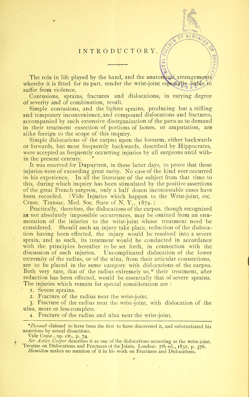 INTRODUCTORY. The role in life played by the hand, and the anator whereby it is fitted for its part, render the wrist-joint suffer from violence. Contusions, sprains, fractures and dislocations, in varying degree of severity and of combination, result. Simple contusions, and the lighter sprains, producing but a trifling and temporary inconvenience, and compound dislocations and fractures, accompanied by such extensive disorganization of the parts as to demand in their treatment exsection of portions of bones, or amputation, are alike foreign to the scope of-this inquiry. Simple dislocations of the carpus upon the forearm, either backwards or forwards, but most frequently backwards, described by Hippocrates, were accepted as frequently occurring injuries by all surgeons until with- in the present century. ' It was reserved for Dupuytren, in these latter days, to prove that these injuries were of exceeding great rarity. No case of the kind ever occurred in his experience. In all the literature of the subject from that time to this, during which inquiry has been stimulated by the positive assertions of the great French surgeon, only a half dozen incontestable cases have been recorded. (Vide Injuries which happen to the Wrist-joint, etc. Cruse. Transac. Aled. Soc. State of N. Y., 1874.) Practically, therefore, the dislocations of the carpus, though recognized as not absolutely impossible occurrences, may be omitted from an enu- meration of the injuries to the wrist-joint whose treatment need be considered. Should such an injury take place, reduction of the disloca- tion having been effected, the injury would be resolved into a severe sprain, and as such, its treatment would be conducted in accordance with the principles hereafter to be set forth, in connection with the discussion of such injuries. Uncomplicated dislocation of the lower extremity of the radius, or of the ulna, from their articular connections, are to be placed in the same category with dislocations of the carpus. Both very rare, that of the radius extremely so,* their treatment, after reduction has been effected, would be essentially that of severe sprains. The injuries which remain for special consideration are : 1. Severe sprains. 2. Fracture of the radius near the wrist-joint. 3. Fracture of the radius near the wrisi-joint, with dislocation of the ulna, more or less complete. 4. Fracture of the radius and ulna near the wrist-joint. *Desaidt claimed to have been the first to have discovered it, and substantiated his assertions by actual dissections. Vide Cruse., op. cit., p. 74. Sir Astlev Cooper describes it as one of the dislocations occurring at the wrist-joint. Treatise on Dislocations and Fractures of the Joints. London: 7th ed., 1831, p. 376. Hami/toti makes no mention of it in his work on Fractures and Dislocations.
