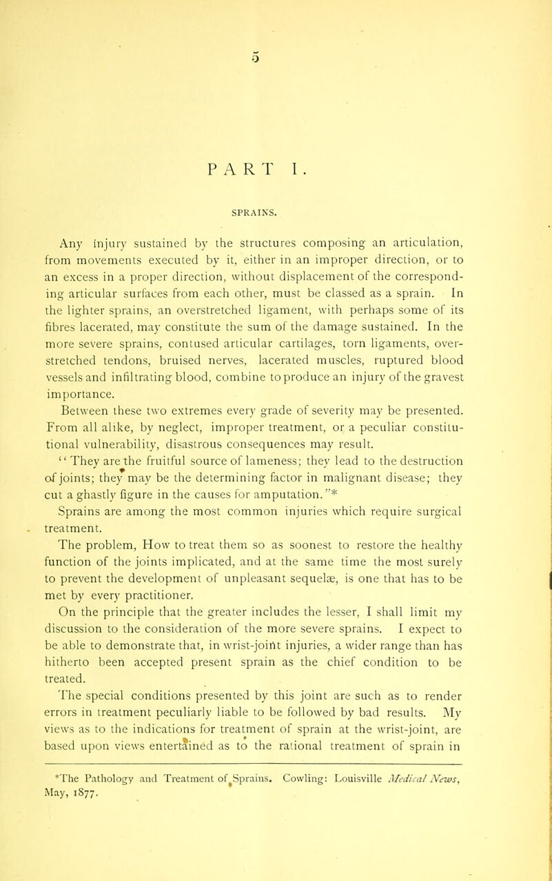 PART I . SPRAINS. Any injury sustained by the structures composing an articulation, from movements executed by it, either in an improper direction, or to an excess in a proper direction, without displacement of the correspond- ing articular surfaces from each other, must be classed as a sprain. In the lighter sprains, an overstretched ligament, with perhaps some of its fibres lacerated, may constitute the sum of the damage sustained. In the more severe sprains, contused articular cartilages, torn ligaments, over- stretched tendons, bruised nerves, lacerated muscles, ruptured blood vessels and infiltrating blood, combine to produce an injury of the gravest importance. Between these two extremes every grade of severity may be presented. From all alike, by neglect, improper treatment, or a peculiar constitu- tional vulnerability, disastrous consequences may result.  They are the fruitful source of lameness; thev lead to the destruction of joints; they may be the determining factor in malignant disease; they cut a ghastly figure in the causes for amputation.''* Sprains are among the most common injuries which require surgical treatment. The problem, How to treat them so as soonest to restore the healthy function of the joints implicated, and at the same time the most surely to prevent the development of unpleasant sequelae, is one that has to be met by every practitioner. On the principle that the greater includes the lesser, I shall limit my discussion to the consideration of the more severe sprains. I expect to be able to demonstrate that, in wrist-joirtt injuries, a wider range than has hitherto been accepted present sprain as the chief condition to be treated. The special conditions presented by this joint are such as to render errors in treatment peculiarly liable to be followed by bad results. My views as to the indications for treatment of sprain at the wrist-joint, are based upon views entertained as to the rational treatment of sprain in 'The Pathology and Treatment of^Sprains. Cowling: Louisville Medical N<njus^ May, 1877.