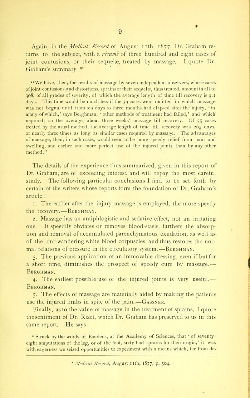 4 Again, in ihe Medical Record o[ August iith, 1877, Dr. Graham re- turns to the subject, with a resume of three hundred and eight cases of joint contusions, or their sequelae, treated by massage. I quote Dr. Graham's summary :* We have, then, the resuUs of massage by seven independent observers, whose cases of joint contusions and distortions, sprains or their sequelae, thus treated, amount in all to 308, of all grades of severity, of which the average length of time till recovery is 9.1 days. This time would be much Jess if the 39 cases were omitted in which massage was not begun until from ten days to three months had elapsed after the injury, ' in many of which,' says Berghman, ' other methods of treatment had failed,' and which required, on the average, about three weeks' massage till recovery. Of 55 cases treated by the usual method, the average length of time till recovery was days, or nearly three times as long as similar cases required by massage. The advantages of massage, then, in such cases, would seem to be more speedy relief from pain and swelling, and earlier and more perfect use of the injured joints, than by any other method. The details of the experience thus summarized, given in this report of Dr. Graham, are of exceeding interest, and will repay the most careful study. The following particular conclusions I find to be set forth by certain of the writers whose reports form the foundation of Dr. Graham's article : 1. The earlier after the injury massage is employed, the more speedy the recovery.—Berghman. 2. Massage has an antiphlogistic and sedative effect, not an irritating one. It speedily obviates or removes blood-stasis, furthers the absorp- tion and removal of accumulated parenchymatous exudation, as well as of the out-wandering white blood corpuscles, and thus restores the nor- mal relations of pressure in the circulatory system.—Berghman. 3. The previous application of an immovable dressing, even if but for a short time, diminishes the prospect of speedy cure by massage.— Berghman. 4. The earliest possible use of the injured joints is very useful.— Berghman. 5. The effects of massage are materially aided by making the patients use the injured limbs in spite of the pain.—Gassner. Finally, as to the value of massage in the treatment of sprains, I quote the sentiment of Dr. Rizet, which Dr. Graham has preserved to us in this same report. He says: Stmck by the words of Baudens, at the Academy of Sciences, that ' of seventy- eight amputations of the leg, or of the foot, sixty had sprains for their origin,' it was with eagerness we seized opportunities to experiment with a means which, far from de- * Medical Record, August nth, 1877, p. 504.