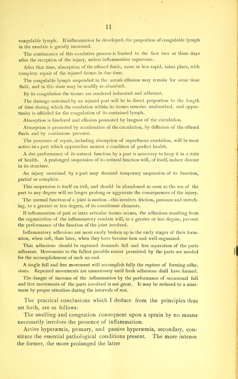 coagiilable lymph. If inflammation be developed, tlie proportion of coagulable lymph in the exudate is greatly increased. The continuance of this exudative process is limited to the first two or three days after the reception of the injury, unless inflammation supervene. After that time, absorption of the effused fluids, more or less rapid, takes place, with complete repair of the injured tissues in due time. The coagulable lymph suspended in the serous effusion may remain for some time fluid, and in this state may be readily re-absorbed. By its coagulation the tissues are rendered indurated and adherent. The damage sustained by an injured part will be in direct proportion to the length of time during which the exudation within its tissues remains unabsorbed, and oppor- tunity is afforded for the coagulation of its contained lymph. Absorption is hindered and effusion promoted by languor of the circulation. Absorption is promoted by acceleration of the circulation, by diffusion of the effused fluids and by continuous pressure. The processes of repair, including absorption of superfluous exudation, will be most active irta part which approaches nearest a condition of perfect health. A due performance of its natural function by a part is neces<-ary to keep it in a state of health. A prolonged suspension of its natural function will, of itself, induce disease in its structure. An injury sustained by a part may demand temporary suspension of its function, partial or complete. This suspension is itself an evil, and should be abandoned as soon as the use of the part to any degree will no longer prolong or aggravate the consequences of the injury. The normal function of a joint is motion—this involves friction, pressure and stretch- ing, to a greater or less degree, of its constituent elements. If inflammation of peri or intra articular tissues occurs, the adhesions resulting from the organization of the inflammatory exudate will, to a greater or less degree, prevent the performance of the function of the joint involved. Inflammatory adhesions are more easily broken up in the early stages of their form- ation, when soft, than later, when they have become firm and well-organized. That adhesions should be ruptured demands full and free separation of the parts adherent. Movements to the fullest possible extent permitted by the parts are needed for the accomplishment of such an end. A single full and free movement will accomplish fully the rupture of forming adhe- sions. Repeated movements are unnecessary until fresh adhesions shall have formed. The danger of increase of the inflammation by the performance of occasional full and free movements of the parts involved is not great. It may be reduced to a mini- mum by proper attention during the intervals of rest. The practical conclusions which I deduce from the principles thus set forth, are as follows: The swelling and congestion consequent upon a sprain by no means necessarily involves the presence of inflammation. Active hyperagmia, primary, and passive hyperaemia, secondary, con- stitute the essential pathological conditions present. The more intense the former, the more prolonged the latter