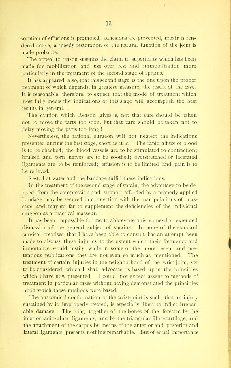 sorption of effusions is promoted, adhesions are prevented, repair is ren- dered active, a speedy restoration of tiie natural function of tlie joint is made probable. The appeal to reason sustains the claim to superiority which has been made for mobilization and use over rest and immobilization more particularly in the treatment of the second stage of sprains. It has appeared, also, that this second stage is the one upon the proper treatment of which depends, in greatest measure, the result of the case. It is reasonable, therefore, to expect that the mode of treatment which most fully meets the indications of this stage will accomplish the best results in general. The caution which Reason gives is, not that care should be taken not to move the parts too soon, but that care should be taken not to delay moving the parts too long ! Nevertheless, the rational surgeon will not neglect the indications presented during the first stage, short as it is. The rapid afilux of blood is to be checked; the blood vessels are to be stimulated to contraction; bruised and torn nerves are to be soothed; overstretched or lacerated ligaments are to be reinforced; effusion is to be limited and pain is to be relieved. Rest, hot water and the bandage fulfill these indications. In the treatment of the second stage of sprain, the advantage to be de- rived from the compression and support afforded by a properly applied bandage may be secured in connection with the manipulations of mas- sage, and may go far to supplement the deficiencies of the individual surgeon as a practical masseur. It has been impossible for me to abbreviate this somewhat extended discussion of the general subject of sprains. In none of the standard surgical treatises that I have been able to consult has an attempt been made to discuss these injuries to the extent which their frequency and importance would justify, while in some of the more recent and pre- tentious publications they are not even so much as mentioned. The treatment of certain injuries in the neighborhood of the wrist-joint, yet to be considered, which I shall advocate, is based upon the principles which I have now presented. I could not expect assent to methods of treatment in particular cases without having demonstrated the principles upon which those methods were based. The anatomical conformation of the wrist-joint is such, that an injury sustained by it, improperly treated, is especially likely to inflict irrepar- able damage. The tying together of the bones of the forearm by the inferior radio-ulnar ligaments, and by the triangular fibro-cartilage, and the attachment of the carpus by means of the anterior and posterior and lateral ligaments, presents nothing remarkable. But of equal importance