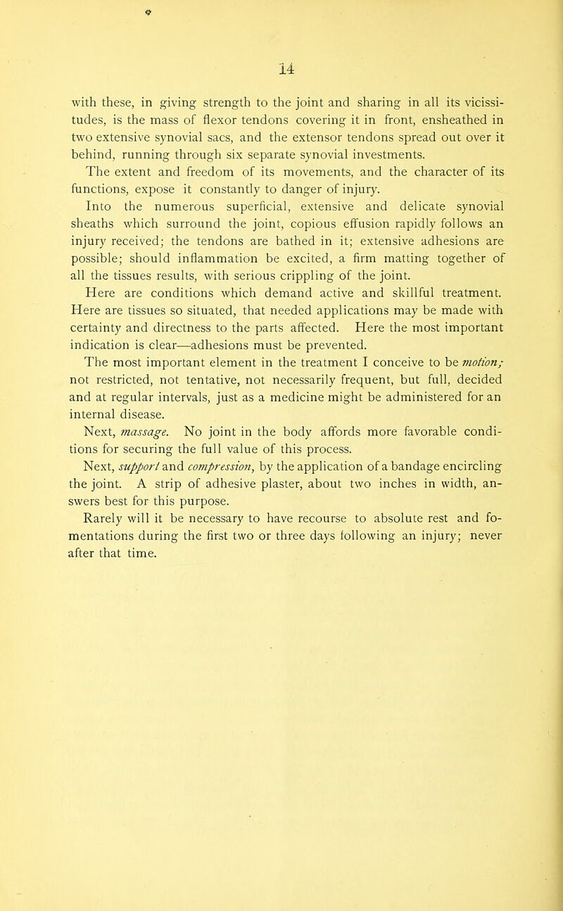 with these, in giving strength to the joint and sharing in all its vicissi- tudes, is the mass of flexor tendons covering it in front, ensheathed in two extensive synovial sacs, and the extensor tendons spread out over it behind, running through six separate synovial investments. The extent and freedom of its movements, and the character of its functions, expose it constantly to danger of injury. Into the numerous superficial, extensive and delicate synovial sheaths which surround the joint, copious effusion rapidly follows an injury received; the tendons are bathed in it; extensive adhesions are possible; should inflammation be excited, a firm matting together of all the tissues results, with serious crippling of the joint. Here are conditions which demand active and skillful treatment. Here are tissues so situated, that needed applications may be made with certainty and directness to the parts affected. Here the most important indication is clear—adhesions must be prevented. The most important element in the treatment I conceive to be motion; not restricted, not tentative, not necessarily frequent, but full, decided and at regular intervals, just as a medicine might be administered for an internal disease. Next, massage. No joint in the body affords more favorable condi- tions for securing the full value of this process. Next, support and co??ipressioti, by the application of a bandage encircling the joint. A strip of adhesive plaster, about two inches in width, an- swers best for this purpose. Rarely will it be necessary to have recourse to absolute rest and fo- mentations during the first two or three days following an injury; never after that time.