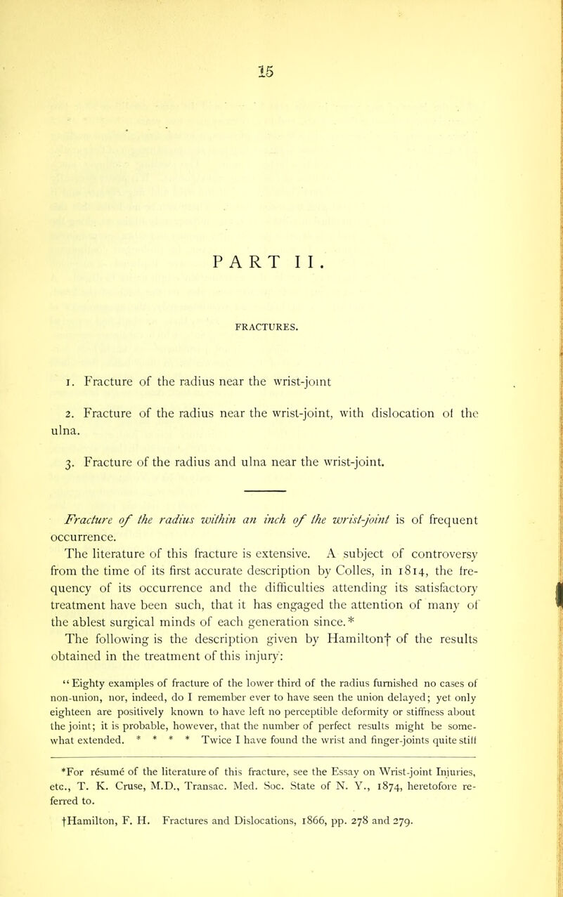 PART II. FRACTURES. 1. Fracture of the radius near the wrist-joint 2. Fracture of the radius near the wrist-joint, with dislocation of the ulna. 3. Fracture of the radius and ulna near the wrist-joint. Fracture of the radius within an inch of the wrist-Joint is of frequent occurrence. The literature of this fracture is extensive. A subject of controversy from the time of its first accurate description by Colles, in 1814, the fre- quency of its occurrence and the difliculties attending its satisfactory treatment have been such, that it has engaged the attention of many of the ablest surgical minds of each generation since.* The following is the description given by Hamiltonf of the results obtained in the treatment of this injury': Eighty examples of fracture of the lower third of the radius furnished no cases of non-union, nor, indeed, do I remember ever to have seen the union delayed; yet only eighteen are positively known to have left no perceptible deformity or stiffness about the joint; it is probable, however, that the number of perfect results might be some- what extended. * * * * Twice I have found the wrist and finger-joints quite stiif *For r&ume of the literature of this fracture, see the Essay on Wrist-joint Injuries, etc., T. K. Cruse, M.D., Transac. Med. Soc. State of N. Y., 1874, heretofore re- ferred to. tHamilton, F. H. Fractures and Dislocations, 1866, pp. 278 and 279.