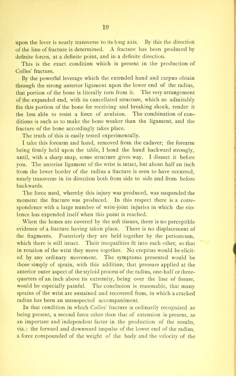 upon the lever is nearly transverse to its long axis. By this the direction of the line of fracture is determined. A fracture has been produced by definite forces, at a definite point, and in a definite direction. This is the exact condition which is present in the production of CoUes' fracture. By the powerful leverage which the extended hand and carpus obtain through the strong anterior ligament upon the lower end of the radius, that portion of the bone is literally torn from it. The very arrangement of the expanded end, with its cancellated structure, which so admirably fits this portion of the bone for receiving and breaking shock, render it the less able to resist a force of avulsion. The combination of con- ditions is such as to make the bone weaker than the ligament, and the fracture of the bone accordingly takes place. The truth of this is easily tested experimentally. I take this forearm and hand, removed from the cadaver; the forearm being firmly held upon the table, I bend the hand backward strongly, until, with a sharp snap, some structure gives way. I dissect it before you. The anterior ligament of the wrist is intact, but about half an inch from the lower border of the radius a fracture is seen to have occurred, nearly transverse in its direction both from side to side and from before backwards. The force used, whereby this injury was produced, was suspended the moment the fracture was produced. In this respect there is a corre- spondence with a large number of wrist-joint injuries in which the vio- lence has expended itself when this point is reached. When the bones are covered by the soft tissues, there is no perceptible evidence of a fracture having taken place. There is no displacement of the fragments. Posteriorly they are held together by the periosteum, which there is still intact. Their inequalities fit into each other, so that in rotation of the wrist they move together. No crepitus would be elicit- ed by any ordinary movement. The symptoms presented would be those simply of sprain, with this addition, that pressure applied at the anterior outer aspect of the styloid process of the radius, one-half or three- quarters of an inch above its extremity, being over the line of fissure, would be especially painful. The conclusion is reasonable, that many sprains of the wrist are sustained and recovered from, in which a cracked radius has been an unsuspected accompaniment. In that condition in which Colles' fracture is ordinarily recognized as being present, a second force other than that of extension is present, as an important and independent factor in the production of the results, viz.: the forward and downward impulse of the lower end of the radius, a force compounded of the weight of the body and the velocity of the