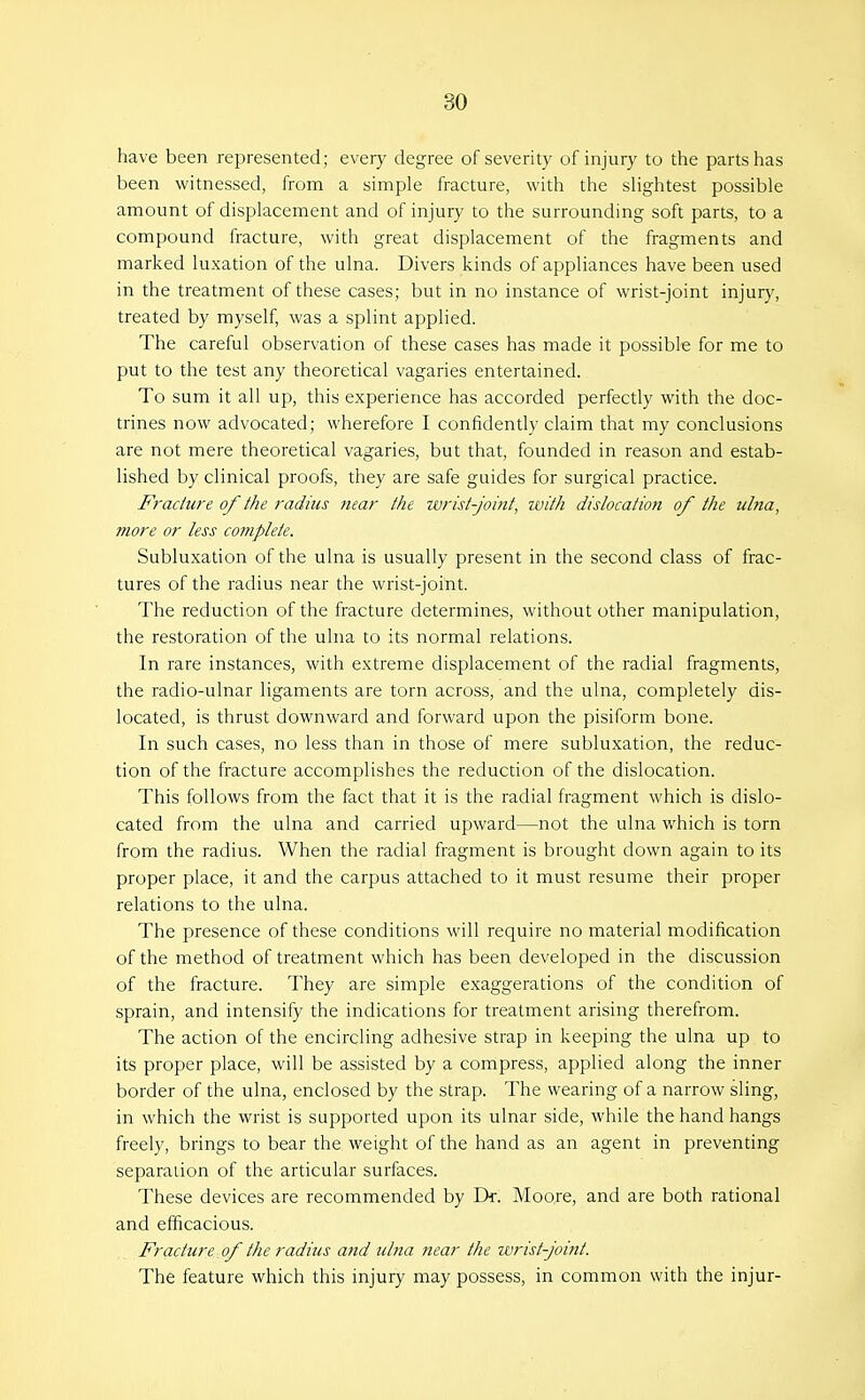 have been represented; every degree of severity of injury to the parts has been witnessed, from a simple fracture, with the shghtest possible amount of displacement and of injury to the surrounding soft parts, to a compound fracture, with great displacement of the fragments and marked luxation of the ulna. Divers kinds of appliances have been used in the treatment of these cases; but in no instance of wrist-joint injury, treated by myself, was a splint applied. The careful observation of these cases has made it possible for me to put to the test any theoretical vagaries entertained. To sum it all up, this experience has accorded perfectly with the doc- trines now advocated; wherefore I confidently claim that my conclusions are not mere theoretical vagaries, but that, founded in reason and estab- lished by clinical proofs, they are safe guides for surgical practice. Fracture of the radius near the wrist-joint, ivith dislocation of the ulna, more or less complete. Subluxation of the ulna is usually present in the second class of frac- tures of the radius near the wrist-joint. The reduction of the fracture determines, without other manipulation, the restoration of the ulna to its normal relations. In rare instances, with extreme displacement of the radial fragments, the radio-ulnar ligaments are torn across, and the ulna, completely dis- located, is thrust downward and forward upon the pisiform bone. In such cases, no less than in those of mere subluxation, the reduc- tion of the fracture accomplishes the reduction of the dislocation. This follows from the fact that it is the radial fragment which is dislo- cated from the ulna and carried upward—not the ulna v/hich is torn from the radius. When the radial fragment is brought down again to its proper place, it and the carpus attached to it must resume their proper relations to the ulna. The presence of these conditions will require no material modification of the method of treatment which has been developed in the discussion of the fracture. They are simple exaggerations of the condition of sprain, and intensify the indications for treatment arising therefrom. The action of the encircling adhesive strap in keeping the ulna up to its proper place, will be assisted by a compress, applied along the inner border of the ulna, enclosed by the strap. The wearing of a narrow sling, in which the wrist is supported upon its ulnar side, while the hand hangs freely, brings to bear the weight of the hand as an agent in preventing separation of the articular surfaces. These devices are recommended by Tk. Moore, and are both rational and efficacious. Fracture of the radius and ulna near the wrist-joint. The feature which this injury may possess, in common with the injur-