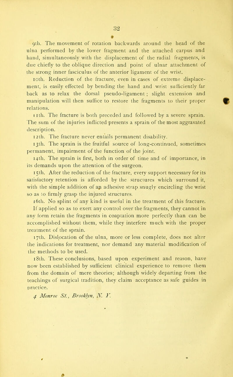 t 9lh. The movement of rotation backwards around the head of the ulna performed by the lower fragment and the attached carpus and hand, simultaneously with the displacement of the radial fragments, is due chiefly to the oblique direction and point of ulnar attachment of the strong inner fasciculus of the anterior ligament of the wrist. loth. Reduction of the fracture, even in cases of extreme displace- ment, is easily effected by bending the hand and wrist sulficiently far back as to relax the dorsal pseudo-ligament ; slight extension and manipulation will then suffice to restore the fragments to their proper relations. I ith. The fracture is both preceded and followed by a severe sprain. The sum of the injuries inflicted presents a sprain of the most aggravated description. 12th. The fracture never entails permanent disability, 13th. The sprain is the fruitful source of long-continued, sometimes permanent, impairment of the function of the joint. 14th. The sprain is first, both in order of time and of importance, in its demands upon the attention of the surgeon. 15 th. After the reduction of the fracture, every support necessary for its satisfactory retention is afforded by the structures which surround it, with the simple addition of aji adhesive strap snugly encircling the wrist so as lO firmly grasp the injured structures. i6th. No splint of any kind is useful in the treatment of this fracture. If applied so as to exert any control over the fragments, they cannot in any form retain the fragments in coaptation more perfectly than can be accomplished without them, while they interfere much with the proper treatment of the sprain. 17th. Dislocation of the ulna, more or less complete, does not alter the indications for treatment, nor demand any material modification of the methods to be used. 18th. These conclusions, based upon experiment and reason, have now been established by sufficient clinical experience to remove them from the domain of mere theories; although widely departing from the teachings of surgical tradition, they claim acceptance as safe guides in practice. 4 Monroe St., Brooklyn, N. V.