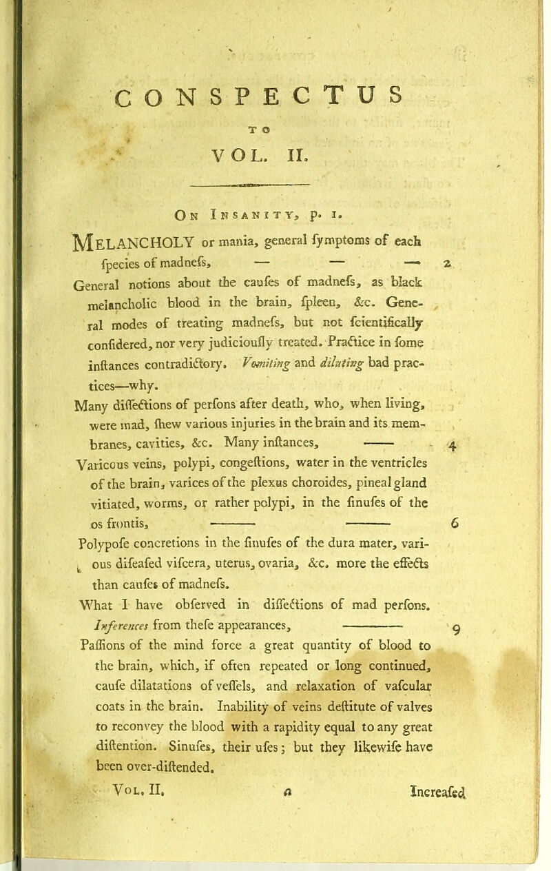 CONSPECTUS T O VOL. IL On I I? SAN I TVs p. I. Melancholy or mania, gtnsnl fymptoffls of each fpecies of madnefs, — — — a General notions about the caufes of madnefs, as black melancholic blood in the brain, fpleen, &c. Gene- ral modes of treating madnefs, but not fcientjficaily confidered, nor very judicioufly treated. Fraftice in fome inftances contradiftory. Vomiting and diluting bad prac- tices—why. Many diflTeftions of perfons after death, who, when living, were mad, Ihew various injuries in the brain and its mem- branes, cavities, &c. Many inftances, - 4 Varicous veins, polypi, congeftions, water in the ventricles of the brain, varices of the piexas choroides, pineal gland vitiated, worms, or rather polypi, in the finufes of the OS frontis, 6 Polypofe concretions in the finufes of the dura mater, vari- ^ ous difeafed vifcera, uterus, ovaria, &c< more the effedls than caufes of madnefs. What I have obferved in diffedtions of mad perfons. Inferences from thefe appearances, ^ Paflions of the mind force a great quantity of blood to the brain, which, if often repeated or long continued, caufe dilatations of veffels, and relaxation of vafcular coats in the brain. Inability of veins deftitute of valves to reconvey the blood with a rapidity equal to any great diftention. Sinufes, their ufes; but they likewife have been over-diftended. Vol. II. o. Increafed