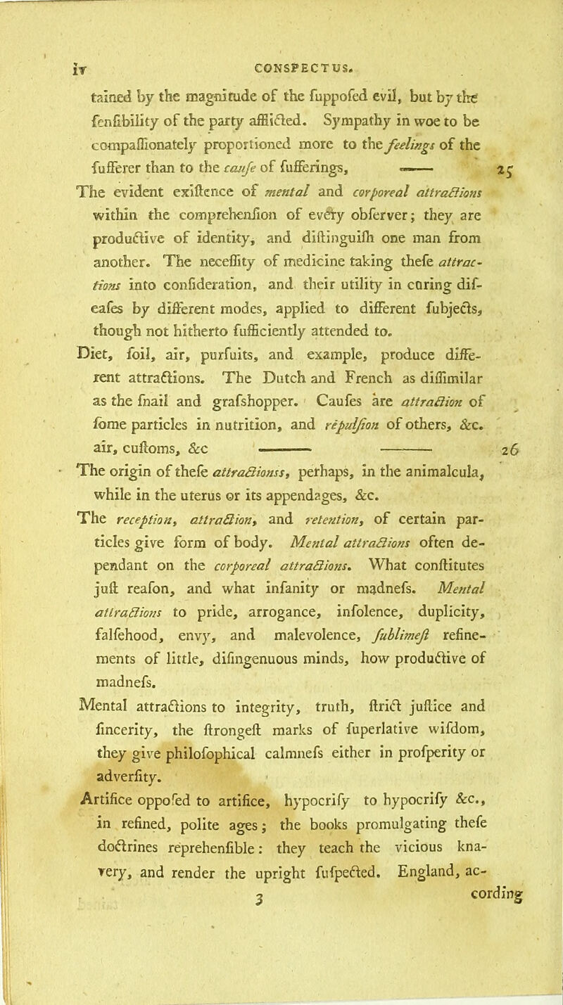 taitied by the magnitude of the fuppofed evil, but bjthtf fenfibility of the party affiicled. Sympathy in woe to be compaflionately proportioned more to the feelings of the fufferer than to the ccuije of fufferings, —■ 2 j The evident exiftence of mental and corporeal attradkns within the compreheniion of evety obferver; they are productive of identity, and diftiiiguilh one man from another. The neceffity of medicine taking thefe attrac- tions into confideration, and their utility in coring dif- eafes by different modes, applied to different fubjects, though not hitherto fuiEciently attended to. Diet, foil, air, purfuits, and example, produce diiie- rent attraftions. The Dutch and French as diffimilar as the fnaii and grafshopper. Caufes are atiraBion of forae particles in nutrition, and ripulfion of others, &c. air, cuftoms, &cc — 26 The origin of thefe attraQknss, perhaps, in the animalcula, while in the uterus or its appendages, &c. The reception, attra6iion, and retention, of certain par- ticles give form of body. Mental attra3ions often de- pendant on the corporeal attraSions. What conftitutes juft reafon, and what infanity or niadnefs. Mental attrailions to pride, arrogance, infolence, duplicity, falfehood, envy, and malevolence, fuhlimejl refine- ments of little, difmgenuous minds, how produftive of madnefs. Mental attraflions to integrity, truth, ftrid juftice and linearity, the ftrongeft marks of fuperlative wifdom, they give philofophical calmnefs either in profperity or adverfity. Artifice oppofed to artifice, hypocrify to hypocrify &c., in refined, polite ages; the books promulgating thefe dodrines reprehenfible: they teach the vicious kna- rery, and render the upright fufpefted. England, ac-