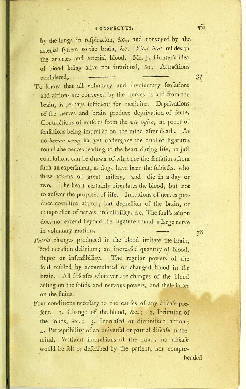 by the lungs in refpiration, &c., and conveyed by the arterial fyftem to the brain, &c. Fi/al heat relides in the arteries and arterial blood. Mr. J. Hunter's idea of blood being alive not irrational, &c. Attraftions confidered, ■ ——' 37 To know that all voluntary and involuntary fenfations and aftions are conveyed by the nerves to and from the brain, is perhaps fufficient for medicine. Deprivations of the nerves and brain produce deprivation of fenfe. Contraftions of mufcles from the injlta, no proof of fenfations being irapreffed on the mind after death. As no human being has yet undergone the trial of ligatures round-the nerves leading to the heart during life, no juft conclufions can be drawn of what are the fenfations from fuch an experiment, as dogs have been the fubjeds, who ftiew tokens of great mifery, and die in a day or two. 1 he heart certainly circulates the blood, but not to anfwer the purpofes of life. Irritations of nerves pro- duce covulfive aflion; but depreffion of the brain, or compreffion of nerves, infenfibility, &c. The foul's adion does not extend beyond the ligature round a large nerve in voluntary motion, _ 2? Putrid changes produced in the blood irritate the brain, ?ind occafion delirium; an increafed quantity of blood, ftupor or infenfibility. The regular powers of the foul refifted by accamulated'or changed blood in the brain. All difeafes whatever are changes of the blood afting on the folids and nervous powers, and thefe latter on the fluids. Four conditions neceffary to the caufes of any difeafe pre- fent. I. Change of the blood, &c.; 2. Irritation of the folids, &c,; 3. Increafed or diminifbed aftion; 4. Perceptibility of an univerfal or partial difeafe in the mind. Without iniprefTions of the mind, no difeafe would be felt or defcribed by the patient, nor compre- hended