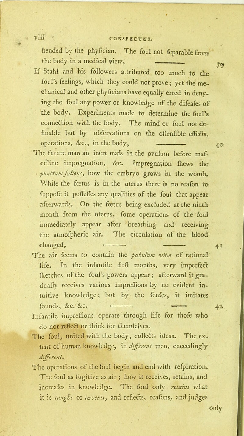 VI!! ' CONSP2CTUS, hendedbythe phyiician. The foul not feparable from the body in a medical view, — 39 If Stahl and his followers attributed too much to the foul's feelings, which they could not prove; yet the me- chanical and other phyficians have equally erred in deny- ing the foul any power or knowledge of the difeafes of the body. Experiments made to determine the fouPs conneftion with the body. The mind or foul not de- finable but by obfervatlons on the ofienfible eStds, operations, &c., in the body, 40 The future man an inert mafs in the ovulum before maf- ciiline impregnation, &c. Impregnation ftiews the puiRum/aliens, how the embryo grows in the womb. While the foetus is in the uterus there is no reafon to fuppofe it pofTelTes any qualities of the foul that appear afterwards. On the foetus being excluded at the ninth month from the uterus, fome operations of the foul immediately appear after breathing and receiving the atmofpheric air. The circulation of the blood changed, ■ 43 The air feems to contain the fatmhm vkie of rational life. In the infantile firfl months, very imperfeft Iketches of the foul's powers appear; afterward it gra- dually receives various impreifions by no evident in- tuitive knowledge; but by the fenfes, it imitates founds, &c. Sec. ■ — 42 Infantile impreffions operate through life for thofe wIk) do not refleft or think for themfdveso The foul, united with the body, collefts ideas. The ex- tent of human knowledge, in iZ/^T^w/ men, exceedingly differe7ii. The operations of the foul begin and end with refpiration. The foul as fugitive as air; how it receives, retains, and increafes in knowledge. The foul only retains what }t is taright or ijivms, ^ind reflects, leafons, and judges only