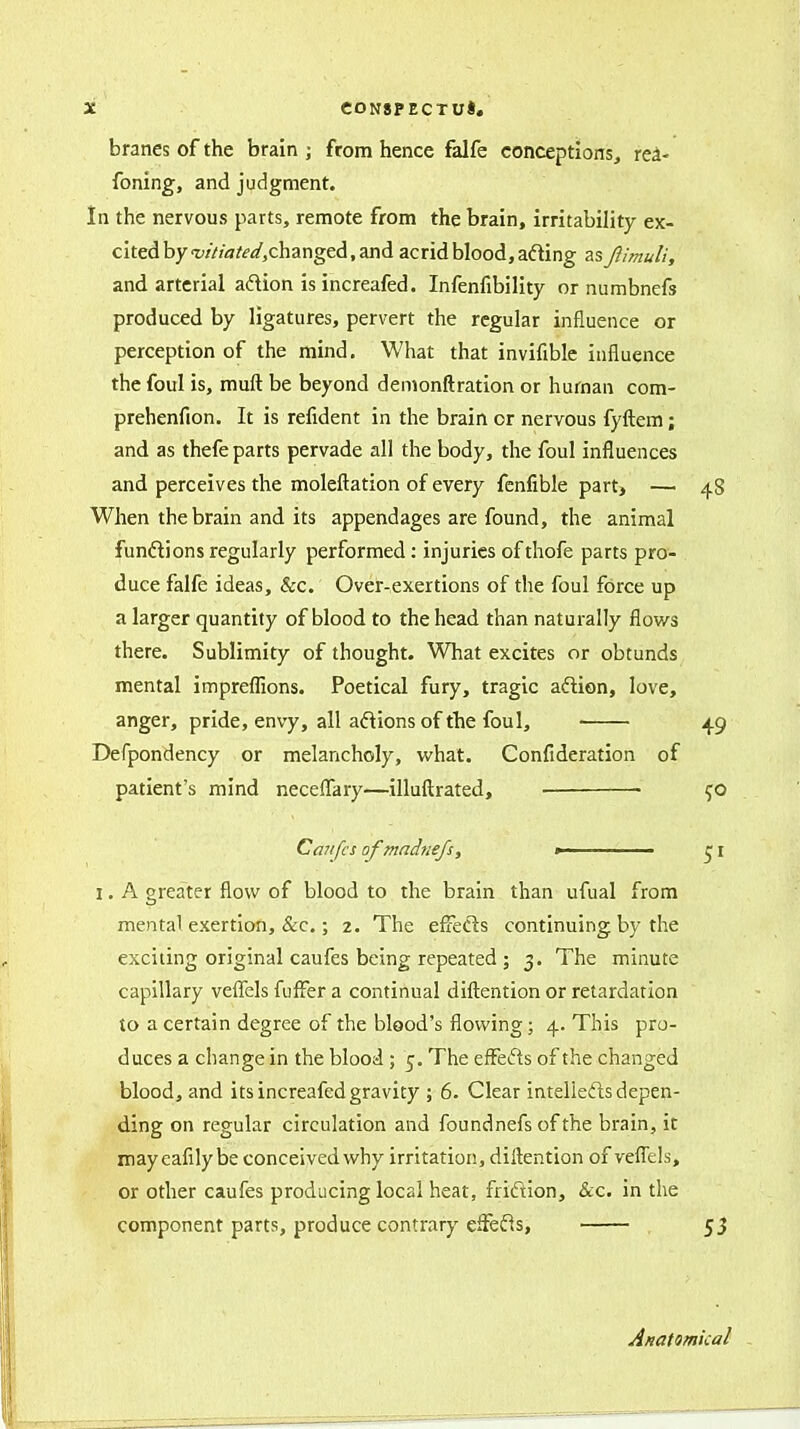 branes of the brain ; from hence falfe conceptions, rea- foning, and judgment. In the nervous parts, remote from the brain, irritability ex- cited by t;///aW,changed, and acrid blood, ading as JlimuU, and arterial adion is increafed. Infenfibility or numbnefs produced by ligatures, pervert the regular influence or perception of the mind. What that invifibic influence the foul is, muft be beyond denionftration or human com- prehenfion. It is refident in the brain or nervous fyftem; and as thefe parts pervade all the body, the foul influences and perceives the moleftation of every fenfible part, — 48 When the brain and its appendages are found, the animal funftions regularly performed: injuries of thofe parts pro- duce falfe ideas, &c. Over-exertions of the foul force up a larger quantity of blood to the head than naturally flov/s there. Sublimity of thought. What excites or obtunds mental impreflions. Poetical fury, tragic aftion, love, anger, pride, envy, all anions of the foul, 49 Defpondency or melancholy, what. Confideration of patient's mind neceiTary—illuftrated, ■ 50 Caitfcs of madnefs, »■ I. A greater flow of blood to the brain than ufual from mental exertion, &c.; 2. The effeds continuing by the exciting original caufes being repeated ; 3. The minute capillary veffels fufFer a continual diftention or retardation to a certain degree of the blood's flowing; 4. This pro- duces a change in the blooii; 5. The effefts of the changed blood, and its increafed gravity ; 6. Clear intelleils depen- ding on regular circulation and foundnefs ofthe brain, it iiiayeafilybe conceived why irritation, dilkntion of veffels, or other caufes producing local heat, friftion, &c. in the component parts, produce contrary efFefts, Anatomical