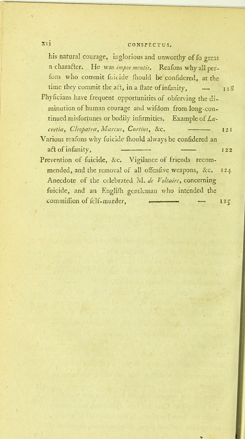 his natural courage, inglorious and unworthy of fo great a character. He was impos mentis. Reafons why all per- fons who commit fuicide fliould be confidered, at the time they commit the aft, in a ftate ofinfanity, uS Phyficians have frequent opportunities of obferving the di- minution of human courage and wifdom from long-con- tinued misfortunes or bodily infirmities. Example of Lu- cretia, Cleopatra, Marcus, Curtius, 6cc. 121 Various reafons why fuicide fhould always be confidered an aft of infanity, 122 Prevention of fuicide, &c. Vigilance of friends recom- mended, and the removal of all ofFenfive weapons, &c. 124 Anecdote of the celebrated M. i/e Voltaire, concerning fuicide, and an Englifh gentleman who intended the commiffion of felf-murder, . —■ izj