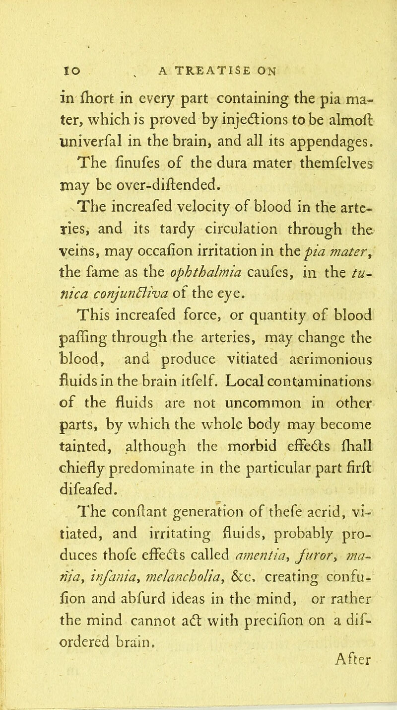 in fhort in every part containing the pia ma- ter, which is proved by injedlions to be almoft univerfal in the brain, and all its appendages. The linufes of the dura mater themfelves may be over-diftended. The increafed velocity of blood in the arte- ries, and its tardy circulation through the veins, may occafion irritation in the^/^2 mater^ the fame as the ophthalmia caufes, in the tu- nica conjunHiva of the eye. This increafed force, or quantity of blood paffing through the arteries, may change the blood, and produce vitiated acrimonious fluids in the brain itfelf. Local contaminations of the fluids are not uncommon in other parts, by which the whole body may become tainted, although the morbid effedis fliall chiefly predominate in the particular part firfl: difeafed. The conflant generation of thefe acrid, vi- tiated, and irritating fluids, probably pro- duces thofe effects called amentia, furor^ tna- tiia, infania-, ?nelancholia, &c. creating confu- flon and abfurd ideas in the mind, or rather the mind cannot adt with precifion on a dif- ordered brain. After