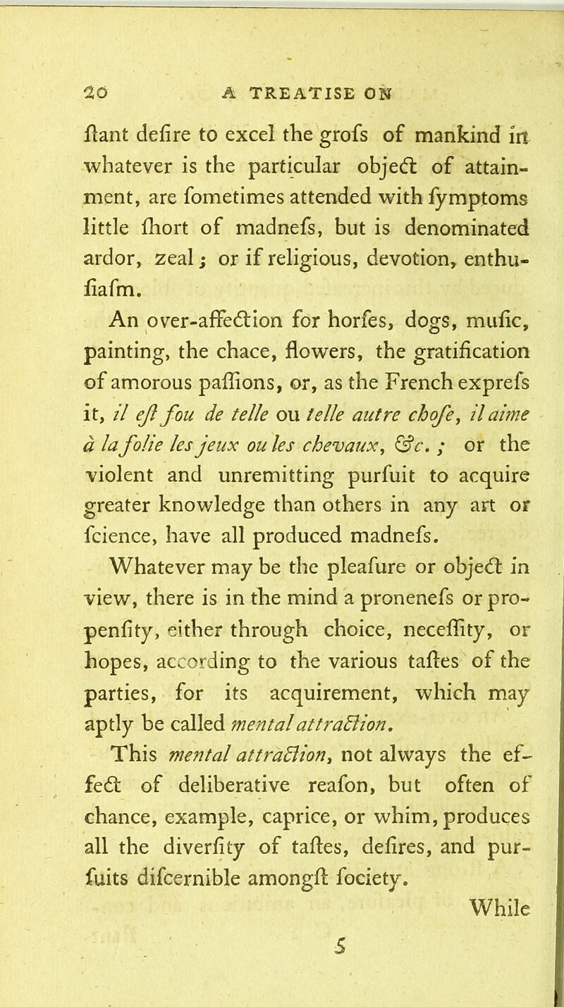 flant defire to excel the grofs of mankind iit whatever is the particular objedl of attain- ment, are fometimes attended with fymptoms little fhort of madnefs, but is denominated ardor, zeal; or if religious, devotion, enthu- fiafm. An over-afFe6tion for horfes, dogs, mufic, painting, the chace, flowers, the gratification of amorous paffions, or, as the French exprefs it, // e/i fou de telle ou telle autre chofe, ilaime a la folie les jeux ou les cbevaux, &c. ; or the violent and unremitting purfuit to acquire greater knowledge than others in any art or fcience, have all produced madnefs. Whatever may be the pleafure or objed: in view, there is in the mind a pronenefs or pro- penfity, either through choice, neceflity, of hopes, according to the various taftes of the parties, for its acquirement, which may aptly be called mental at t radii on. This mental attraBiony not always the ef- fedt of deliberative reafon, but often of chance, example, caprice, or whim, produces all the diverfity of taftes, defires, and pur- fuits difcernible amongft fociety. While