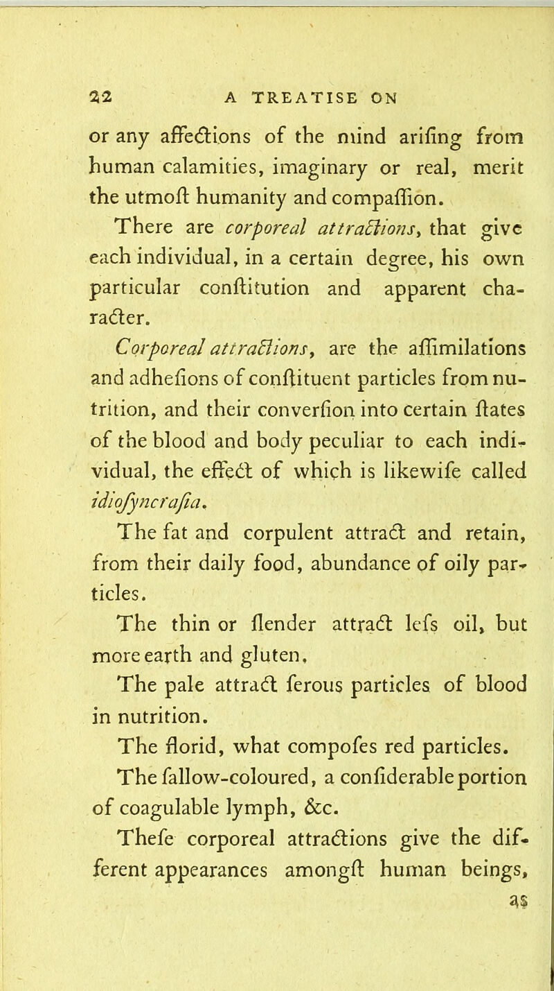 or any afFedions of the mind arifing from hunnan calamities, imaginary or real, merit the utmoft humanity and compaffion. There are corporeal attraEiions^ that give each individual, in a certain degree, his own particular conftitution and apparent cha- rader. Corporeal attraBionSy are the affimilatlons and adhefions of conftituent particles from nu- trition, and their converfion into certain llates of the blood and body peculiar to each indir. vidual, the effedl of which is likewife called idiofyncrajia. The fat and corpulent attract and retain, from their daily food, abundance of oily par* tides. The thin or flender attradt Icfs oil, but more earth and gluten. The pale attradl ferous particles of blood in nutrition. The florid, what compofes red particles. The fallow-coloured, a confiderableportion of coagulable lymph, &c. Thefe corporeal attrad:ions give the dif- ferent appearances amongft human beings.