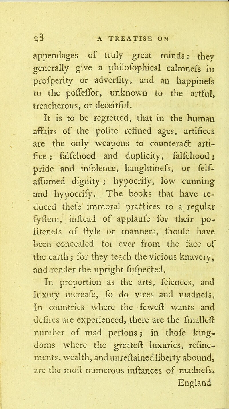 appendages of truly great minds: they generally give a philofophical calmnefs in profperity or adverfiiy, and an happinefs to the poffeffor, unknown to the artful, treacherous, or deceitful. It is to be regretted, that in the human affairs of the polite refined ages, artifices are the only weapons to counterad: arti- fice J falfehood and duplicity, falfehood; pride and infolence, haughtinefs, or felf- affumed dignity; hypocrify, low cunning and hypocrify. The books that have re- duced thefe immoral practices to a regular fyftem, inftead of applaufe for their po- litenefs of ilyle or manners, ihould have been concealed for ever from the face of the earth j for they teach the vicious knavery, and render the upright fufpedled. In proportion as the arts, fciences, and luxury increafe, fo do vices and madnefs. In countries where the feweil wants and deiires are experienced, there are the fmalleft rxumber of mad perfons; in thofe king- doms where the greateft luxuries, refine- ments, wealth, and unreflainedliberty abound, are the moil numerous inftances of madnefs. England