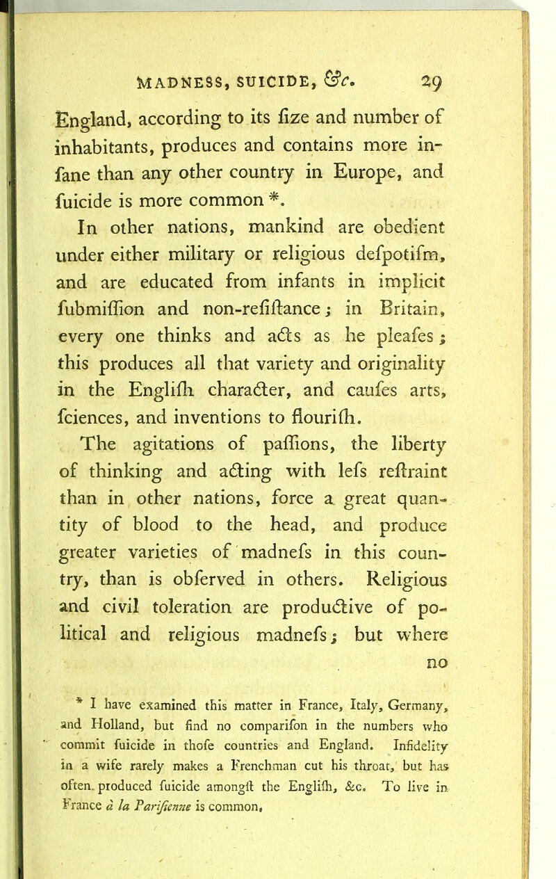 England, according to its fize and number of inhabitants, produces and contains more in- fane than any other country in Europe, and fuicide is more common *. In other nations, mankind are obedient under either miHtary or religious defpotifm, and are educated from infants in implicit fubmiffion and non-refifiance j in Britain, every one thinks and adls as he pleafes; this produces all that variety and originality in the Englifh chara6ter, and caufes arts, fciences, and inventions to flourifh. The agitations of paffions, the liberty of thinking and ad:ing with lefs reflraint than in other nations, force a great quan- tity of blood to the head, and produce greater varieties of madnefs in this coun- try, than is obferved in others. Religious and civil toleration are produdtive of po- litical and religious madnefs; but where no * I have examined this matter in France, Italy, Germany, and Holland, but find no comparifon in the numbers who commit fuicide in thofe countries and England. Infidelity in a wife rarely makes a Frenchman cut his throat, but has often, produced fuicide amongll the Englilb, &c. To live in. i* ranee « la Parifienne is common*