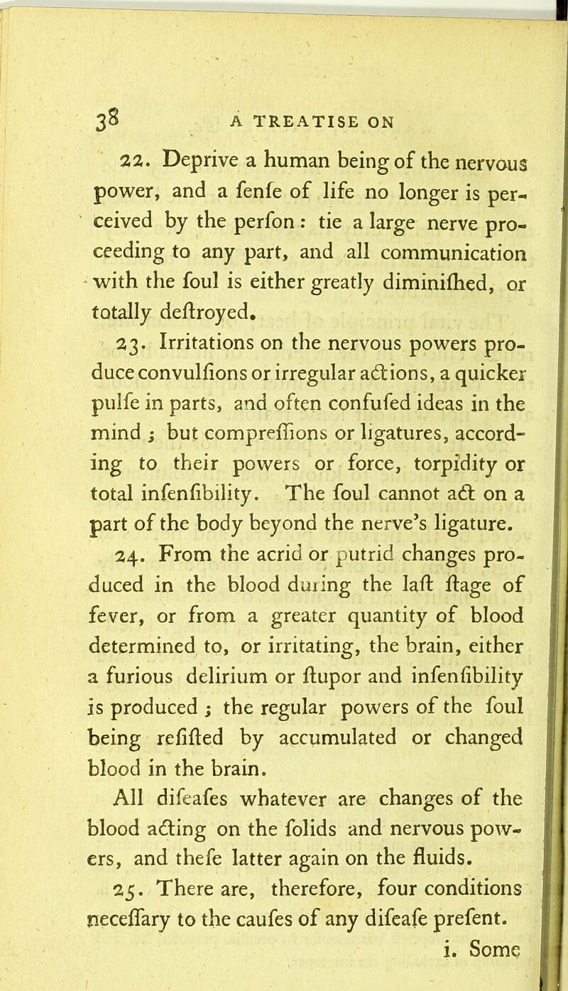 22. Deprive a human being of the nervous power, and a fenfe of life no longer is per- ceived by the perfon : tie a large nerve pro- ceeding to any part, and all communication with the foul is either greatly diminiflied, or totally deftroyed. 23. Irritations on the nervous powers pro- duce convullions or irregular actions, a quicker pulfe in parts, and often confufed ideas in the mind ; but compreflions or ligatures, accord- ing to their powers or force, torpidity or total infenfibility. The foul cannot a6t on a part of the body beyond the nerve's ligature. 24. From the acrid or putrid changes pro- duced in the blood during the lafl: ftage of fever, or from a greater quantity of blood determined to, or irritating, the brain, either a furious delirium or ftupor and infenfibility is produced ; the regular powers of the foul being refifted by accumulated or changed blood in the brain. All difeafes whatever are changes of the blood adting on the folids and nervous pow- ers, and thefe latter again on the fluids. 25. There are, therefore, four conditions jieceffary to the caufes of any difcafe prefent. i. Some