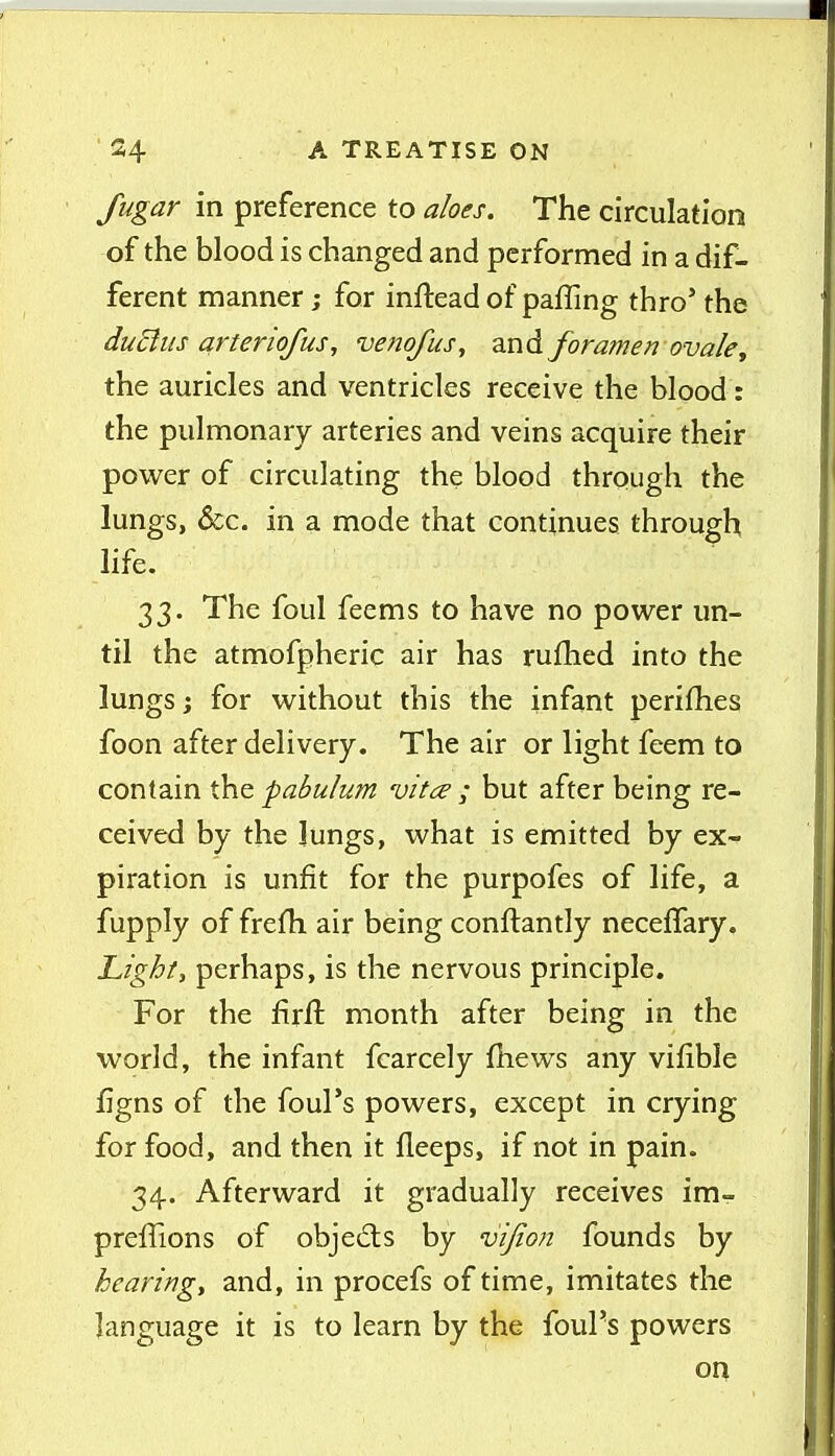 fugar in preference to aloes. The circulation of the blood is changed and performed in a dif- ferent manner; for inftead of paffing thro' the duBus arteriofus, venqfus, and foramen ovale, the auricles and ventricles receive the blood: the pulmonary arteries and veins acquire their power of circulating the blood through the lungs, &c. in a mode that continues through life. 33. The foul feems to have no power un- til the atmofpheric air has rufhed into the lungs; for without this the infant perifhes foon after delivery. The air or light feem to contain the pabulum vitce ; but after being re- ceived by the lungs, what is emitted by ex- piration is unfit for the purpofes of life, a fupply of frefh air being conftantly neceffary. Light, perhaps, is the nervous principle. For the firft month after being in the world, the infant fcarcely fhews any vifible iigns of the foul's powers, except in crying for food, and then it fleeps, if not in pain. 34. Afterward it gradually receives im- preflions of objeds by vijiofi founds by hearing, and, in procefs of time, imitates the language it is to learn by the foul's powers on