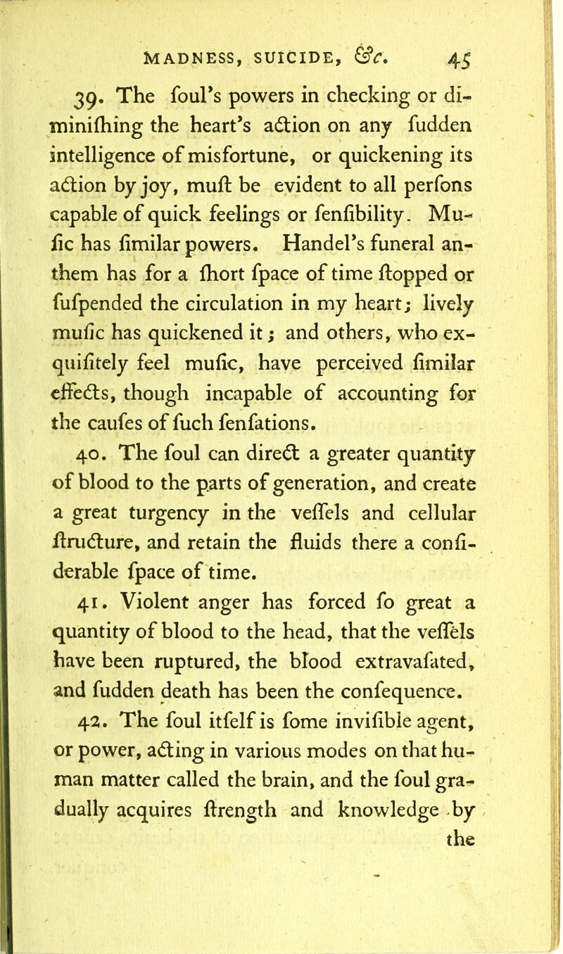 39. The foul's powers in checking or di- minifhing the heart's adtion on any fudden intelHgence of misfortune, or quickening its adtion by joy, muft be evident to all perfons capable of quick feelings or fenfibility. Mu- fic has fimilar powers. Handel's funeral an- them has for a Ihort fpace of time flopped or fufpended the circulation in my heart; lively mufic has quickened it; and others, who ex- quifitely feel mufic, have perceived fimilar cffed:s, though incapable of accounting for the caufes of fuch fenfations. 40. The foul can direct a greater quantity of blood to the parts of generation, and create a great turgency in the veiTels and cellular jftrudiure, and retain the fluids there a confi- derable fpace of time. 41. Violent anger has forced fo great a quantity of blood to the head, that the vefTels have been ruptured, the blood extravafated, and fudden death has been the confequence. 43. The foul itfelfis fome invifible agent, or power, adting in various modes on that hu- man matter called the brain, and the foul gra- dually acquires flrength and knowledge by the