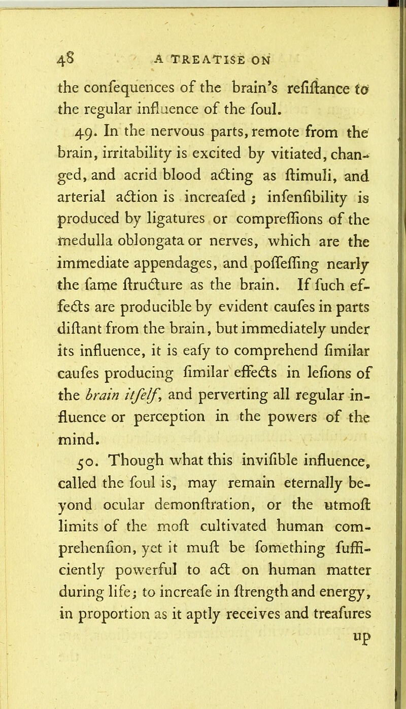 the confequences of the brain's refinance W the regular influence of the foul. 49. In the nervous parts, remote from the brain, irritability is excited by vitiated, chan- ged, and acrid blood adhing as ftimuli, and arterial action is incrcafed j infenfibility is produced by ligatures or compreffions of the inedulla oblongata or nerves, which are the immediate appendages, and polTefling nearly the fame ftrudure as the brain. If fuch ef- fed:s are producible by evident caufes in parts diftant from the brain, but immediately under its influence, it is eafy to comprehend fimilar caufes producing fimilar effedls in lefions of the i>rai'n itfelf, and perverting all regular in- fluence or perception in the powers of the mind. 50. Though what this invifible influence, called the foul is, may remain eternally be- yond ocular demonftration, or the utmoft limits of the mofl: cultivated human com- prehenfion, yet it mufl: be fomething fufl5- ciently powerful to adt on human matter during life; to increafe in flrengthand energy, in proportion as it aptly receives and treafures up