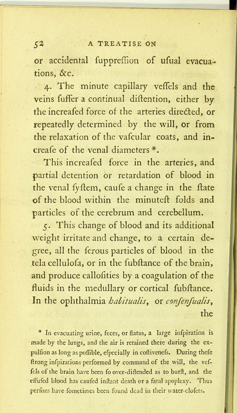 or accidental fuppreffion of ufual evacua- tions, &c. 4. The minute capillary veflels and the veins fuffer a continual diftention, either by the increafed force of the arteries diredled, or repeatedly determined by the will, or from the relaxation of the vafcular coats, and in- creafe of the venal diameters *. This increafed force in the arteries, and partial detention or retardation of blood in the venal fyflem, caufe a change in the flate of the blood within the minuteft folds and particles of the cerebrum and cerebellum. 5. This change of blood and its additional weight irritate and change, to a certain de- gree, all the ferous particles of blood in the tela cellulofa, or in the fubftance of the brain, and produce callolities by a coagulation of the fluids in the medullary or cortical fubftance. In the ophthalmia halitualis^ or confenfualisy the * In evacuating urine, feces, or flatus, a large infpiration is made by the lungs, and the air is retained there during the ex- pulfion as long as poffible, efpccially in coftivenefs. During thefe ftrong infpirations performed by command of the will, the vef- fels of the brain have been fo over-diftended as to burft, and the efFufed blood has caufed inftant death or a fatal apoplexy. Thus pcrfons have fometimes been found dead in their water-clofets.