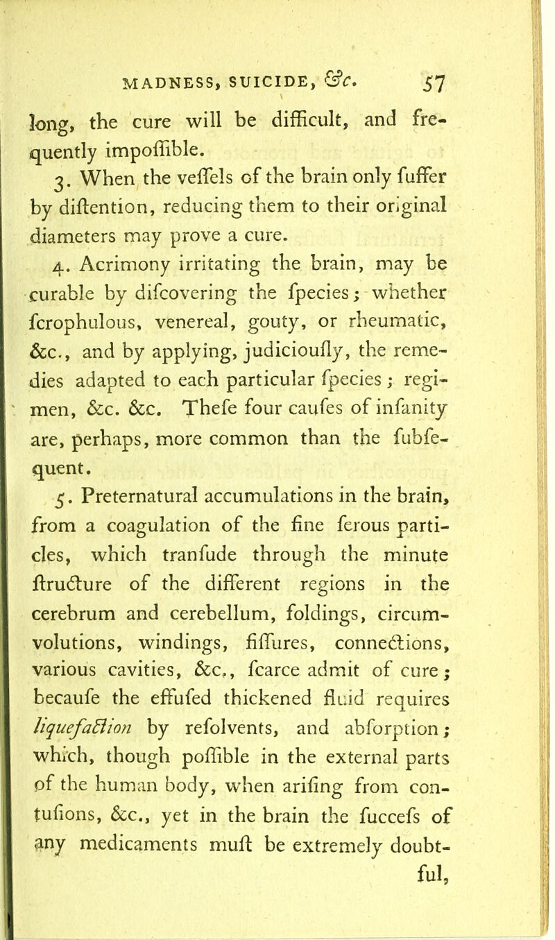 Jong, the cure will be difficult, and fre- quently impoffible. 3. When the veffels of the brain only fuffer by diflention, reducing them to their original diameters may prove a cure. 4. Acrimony irritating the brain, may be •curable by difcovering the fpecies; whether fcrophulous, venereal, gouty, or rheumatic, &c., and by applying, judicioufly, the reme- dies adapted to each particular fpecies ; regi- men, &c. &c. Thefe four caufes of infanity are, perhaps, more common than the fubfe- quent. 5. Preternatural accumulations in the brain, from a coagulation of the fine ferous parti- cles, which tranfude through the minute ftrud:ure of the different regions in the cerebrum and cerebellum, foldings, circum- volutions, windings, fiifures, connedtions, various cavities, &c,, fcarce admit of cure; becaufe the effufed thickened fluid requires liquefadion by refolvents, and abforption; which, though poflible in the external parts of the human body, when arifing from con- tufions, &c., yet in the brain the fuccefs of any medicaments mufl be extremely doubt- ful.