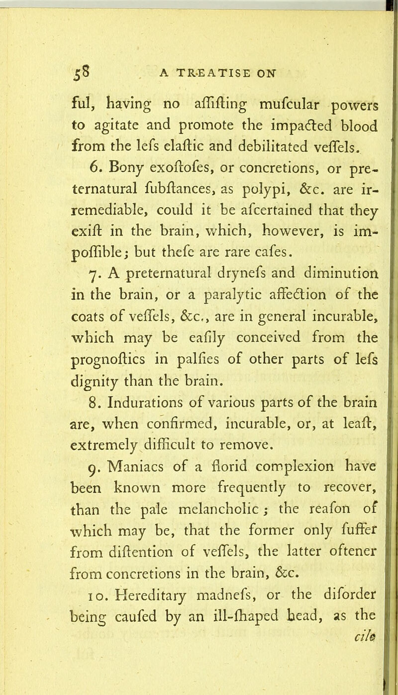 ful, having no affifting mufcular powers to agitate and promote the impacted blood from the lefs elaftic and debihtated veflels. 6. Bony exoftofes, or concretions, or pre- ternatural fubflances, as polypi, &c. are ir- remediable, could it be afcertained that they exift in the brain, which, however, is im- poffiblej but thefe are rare cafes. 7. A preternatural drynefs and diminution in the brain, or a paralytic affe6tion of the coats of veffels, &c,, are in general incurable, which may be eafily conceived from the prognoftics in palfies of other parts of lefs dignity than the brain. 8. Indurations of various parts of the brain are, when confirmed, incurable, or, at leaft, extremely difficult to remove, 9. Maniacs of a florid complexion have been known more frequently to recover, than the pale melancholic; the reafon of which may be, that the former only fuffer from diftention of veffels, the latter oftener from concretions in the brain, &c. 10. Hereditary madnefs, or the diforder being caufed by an ill-fhaped bead, as the ci/@