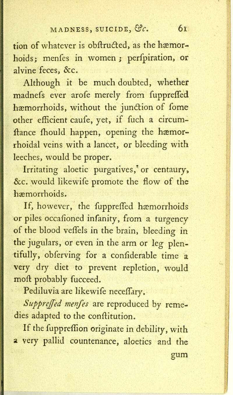 tion of whatever is obftrudled, as the hsemor- hoidsj menfes in women j perfpiration, or alvine feces, &c. Although it be much doubted, whether madnefs ever arofe merely from fupprelTed haemorrhoids, without the junction of fome other efficient caufe, yet, if fuch a circum- ftance ftiould happen, opening the haemor- rhoidal veins with a lancet, or bleeding with leeches, would be proper. Irritating aloetic purgatives,'' or centaury, &c. would likewife promote the flow of the haemorrhoids. If, however, the fupprefTed haemorrhoids or piles occafioned infanity, from a turgency of the blood velTels in the brain, bleeding in the jugulars, or even in the arm or leg plen- tifully, obferving for a confiderable time a very dry diet to prevent repletion, would moft probably fucceed. Pediluvia are likewife necelTary. Supprejfed menfes are reproduced by reme- dies adapted to the conftitution. If the fuppreflion originate in debility, with a very pallid countenance, aloetics and the gum