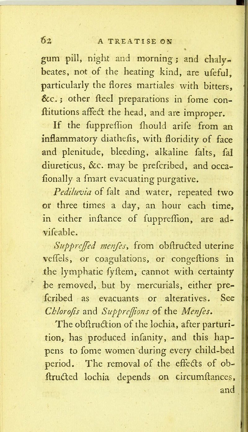 gum pill, night and morning; and chalv- beates, not of the heating kind, are ufeful, particularly the flores martiales with bitters, &c. J other fleel preparations in fome con- ftitutions affed the head, and arc improper. If the fuppreffion fliould arife from an inflammatory diathefis, with floridity of face and plenitude, bleeding, alkaline falts, fal diureticus, &c. may be prefcribed, and occa- lionally a fmart evacuating purgative. Pediluvia of fait and water, repeated two or three times a day, an hour each time, in either inftance of fuppreflion, are ad- vifeable. SuppreJJed menfes, from obftrudted uterine vefTels, or coagulations, or congeftions in the lymphatic fyftem, cannot with certainty be removed, but by mercurials, either pre- fcribed as evacuants or alteratives. See Chlorofis and Supprejjions of the Menfes. The obftrudtion of the lochia, after parturi- tion, has produced infanity, and this hap- pens to fome women during every child-bed period. The removal of the effecfts of ob- flruded lochia depends on circumftances, and