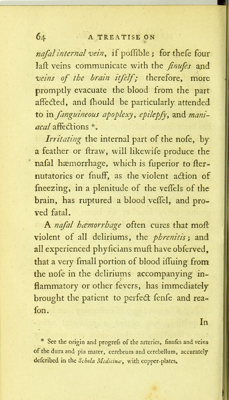 nafalinternal vein, if poffible; for thefe four laft veins communicate with the finufes and ueins of the brain itfelf ; therefore, more promptly evacuate the blood from the part affeAed, and fhould be particularly attended to in fanguineous apoplexy, epilepfy, and ?nani-^ acal afFed:ions *. Irritating the internal part of the nofe, by a feather or ftraw, will likewife produce the nafal haemorrhage, which is fuperior to fter- nutatories or fnuff, as the violent action of fneezing, in a plenitude of the vefTels of the brain, has ruptured a blood vefTel, and pro- ved fatal. A nafal hemorrhage often cures that mofl violent of all deliriums, the phrenitis; and all experienced phyficians muft have obfcrved, that a very fmall portion of blood ilTuing from the nofe in the deliriums accompanying in- flammatory or other fevers, has immediately brought the patient to perfedt fenfe and rea- fon. In * See the origin and progrefs of the arteries, finufes and veins of the dura and pia mater, cerebrum and cerebellum, accurately defcribed in the Schola Medidna?, with copper-plates.