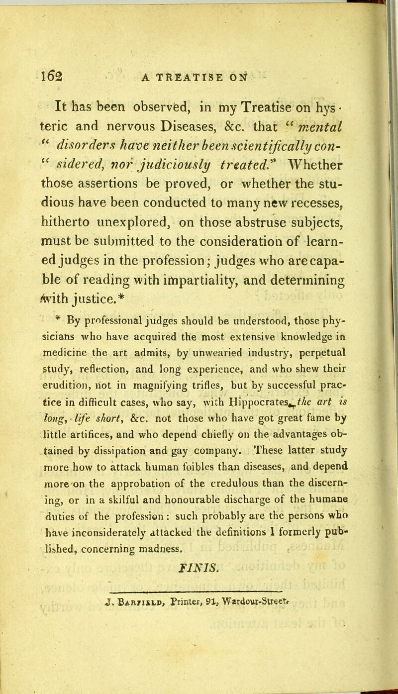 It has been observied, in my Treatise on hys ■ teric and nervous Diseases, &c. that  mental  disorders have neither been scientifically con-  sidered, nor judiciously treated'* Whether those assertions be proved, or whether the stu- dious have been conducted to many new recesses, hitherto unexplored, on those abstruse subjects, must be submitted to the consideration of learn- ed judges in the profession; judges who are capa- ble of reading with impartiality, and determining M'ith justice.* * By professional judges should be understood, those phy- sicians Avho have acquired the most extensive knowledge in medicine the art admits, by unwearied industry, perpetual study, reflttction, and long experience, and who shew their erudition, not in magnifying trifles, but by successful prac- tice in difficult cases, who say, with Hippocrates^fAe art is long, ■ life short, &c. not those who have got great fame by little artifices, and who depend chiefly on the advantages ob- tained by dissipation and gay company. These latter study more how to attack human foibles than diseases, and depend jnore on the approbation of the credulous than the discern- ing, or in a skilful and honourable discharge of the humane duties of the profession : such probably are the persons who have inconsiderately attacked the definitions 1 formerly pub- lished, concerning madness. imis. J. Barfislp, Printer, 91, Wardout-Streetr