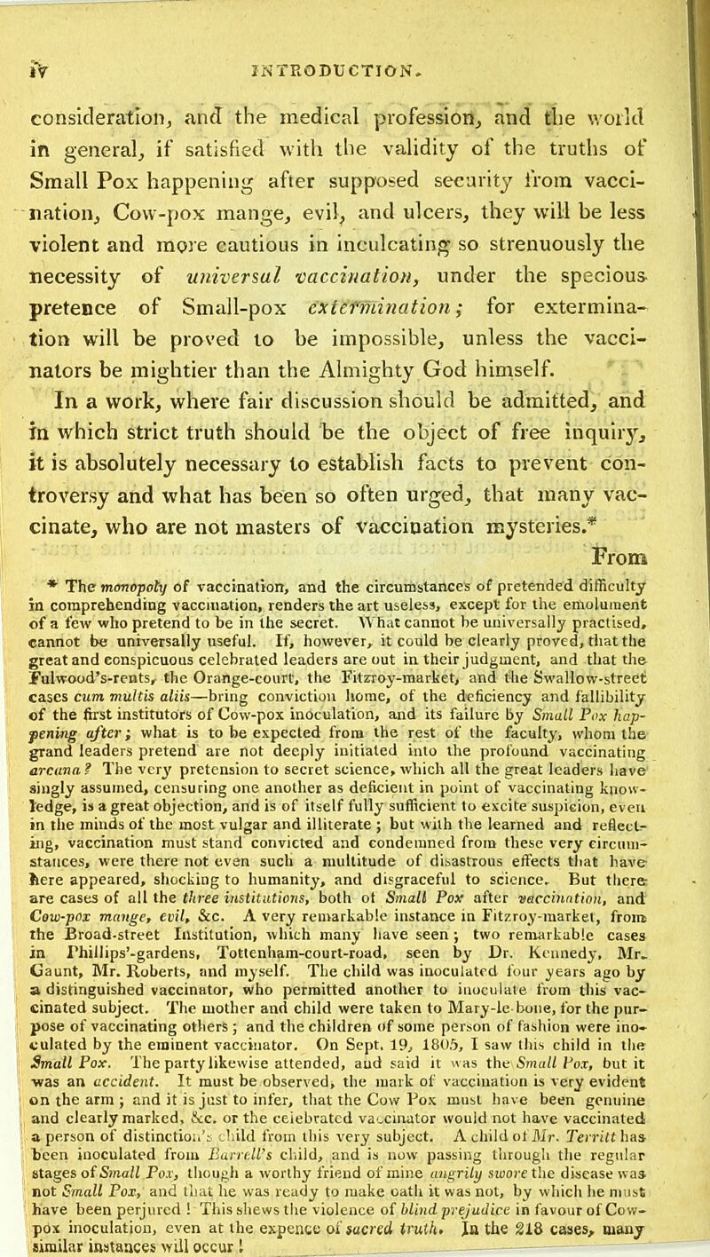 consideration, and the medical professiorij and the v.oild in general, if satisfied with the validity of the truths of Small Pox happening after supposed security from vacci- nation. Cow-pox mange, evil, and ulcers, they will be less violent and more cautious in inculcating so strenuously the necessity of universal vaccination, under the specious- pretence of Small-pox extefmination; for extermina- tion will be proved to be impossible, unless the vacci- nators be mightier than the Almighty God himself. In a work, where fair discussion should be admitted, and in which strict truth should be the object of free inquiry, it is absolutely necessary to establish facts to prevent con- troversy and what has been so often urged, that many vac- cinate, who are not masters of vaccination mysteries.* From * The monopoly of vaccination, and the circumstances of pretended difficulty in comprehending vaccination, renders the art useless, except for tlie emolument of a few who pretend to be in the secret. What cannot be universally practised, cannot be universally useful. If, however, it could be clearly proved, that the great and conspicuous celebrated leaders are out in their judgment, and that the Pulwood's-rents, the Orange-court, the Fitzroy-market, and the Swallow-street cases cum multis aliis—bring conviction home, of the deficiency and fallibility of the first institutors of Cow-pox inoculation, and its failure by Small Pox hap- pening after; what is to be expected from the rest of the faculty, whom the grand leaders pretend are not deeply initiated into the profound vaccinating arcana ? The vcr^' pretension to secret science, which all the great leaders liave' singly assumed, censuring one another as deficient in point of vaccinating know- ledge, is a great objection, and is of itself fully sufficient to excite suspicion, even in the minds of the most vulgar and illiterate ; but with the learned and reflects- ing, vaccination must stand convicted and condemned from these very circuni- staiices, were there not even such a multitude of disastrous effects tliat have here appeared, shocking to humanity, and disgraceful to science. But there are cases of all the three institutions, both ot Small Pox after •eaccinntion, and Cow-pox mange, evil, &c. A very remarkable instance in Fitzroy-market, from the Broad-street Institution, which many have seen ; two remarkable cases in rhillips'-gardens, Tottenham-court-road, seen by Dr. Kennedy, Mr. Gaunt, Mr. Roberts, and myself. The child was inoculated four ;years ago by ' a distinguished vaccinator, who permitted another to inoculate from this vac- cinated subject. The mother and child were taken to Mary-le bone, for the pnr- 1; pose of vaccinating others ; and the children of some person of fashion were ino- 1 vulated by the eminent vaccinator. On Sept, 19, 180,5, I saw this child in the ij Small Pox. The party likewise attended, aud said it was the Sm«//f'o.r, but it Ij -was an accident. It must be observed, the mark of vaccination is very evident I on the arm ; and it is just to infer, that the Cow Fox must have been genuine and clearly marked, &c. or the celebrated vaccinator would not have vaccinated a person of distinctio;.'i ^hild from this very subject. A child ofilir. Terriithai teen inoculated from BarrM's cliild, and is now passing through the regular stages of Sma/i Pox, though a worthy friend of mine angrily sioore the dijiease was not Small Pox, and that he was ready to make oath it was not, by which he nuist have been perjured ! This shews the violence of blind prejudice in favour of Cov^- pox inoculation, even at the expente of sacred truth, la the 218 cases, many similar instances will occur I