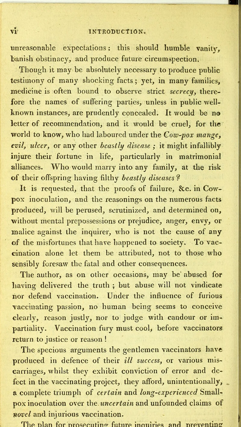 unreasonable expectations: this should humble vanity, banish obstinacy, and produce future circumspection. Though it may be absolutely necessary to produce public testimony of many shocking facts; yet, in many families, medicine is often bound to observe strict secrecy, there- fore the names of suffering parties, unless in public well- known instances, are prudently concealed. It would be no letter of recommendation, and it would be cruel, for the world to know, who had laboured under the Cow-pox mange, evil, ulcer, or any other beastly disease ; it might infallibly injure their fortune in life, particularly in matrimonial alliances. Who would marry into any family, at the risk of their offspring having filthy beastly diseases ? It is requested, that the proofs of failure, &c. in Cow- pox inoculation, and the reasonings on the numerous facts produced, will be perused, scrutinized, and determined on, without mental prepossessions or prejudice, anger, envy, or malice against the inquirer, who is not the cause of any of the misfortunes that have happened to society. To vac- cination alone let them be attributed, not to those who sensibly foresaw the fatal and other consequences. The author, as on other occasions, may be' abused for Laving delivered the truth ; but abuse will not vindicate nor defend vaccination. Under the influence of furious vaccinating passion, no human being seems to conceive clearly, reason justly, nor to judge with candour or im- partiality. Vaccination fury must cool, before vaccinators return to justice or reason ! The specious arguments the gentlemen vaccinators have produced in defence of their ill success, or various mis- carriages, whilst they exhibit conviction of error and de- fect in the vaccinating project, they afford, unintentionally, a complete triumph of certain and long-experienced Small- pox inoculation over the.uncertain and unfounded claims of ^ovel and injurious vaccination. The nlan for nr^se^ll^inp■ fntnrp innniries and nreventlner