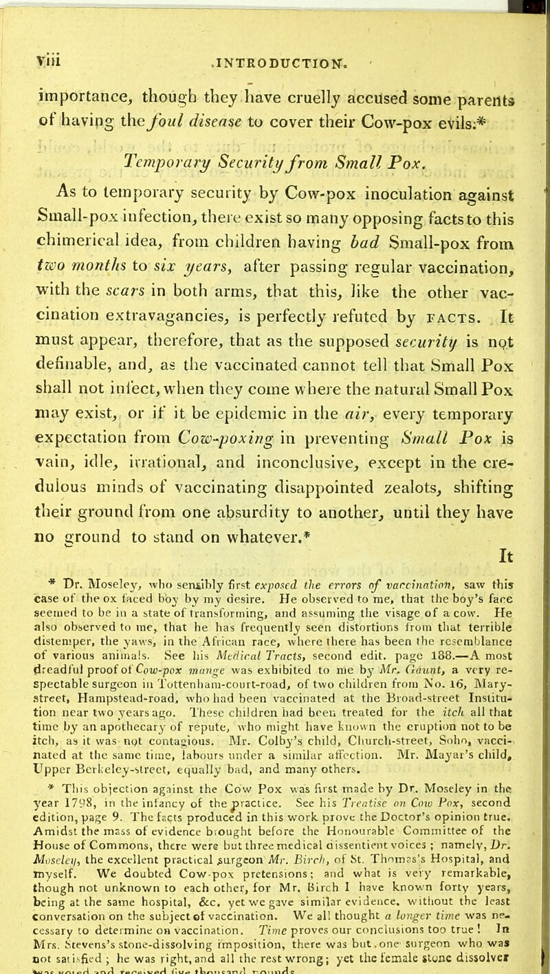 importance, though they have cruelly accused some parents of having the foul disease to cover their Cow-pox evils;* Temporary Security from Small Pox. As to temporary security by Cow-pox inoculation against Small-pox infection, there exist so ipany opposing facts to this chimerical idea, from children having had Small-pox from tzco months to six years, after passing regular vaccination, with the scars in both arms, that this, like the other vac- cination extravagancies, is perfectly refuted by facts. It must appear, therefore, that as the supposed security is ngt definable, and, as the vaccinated cannot tell that Small Pox shall not inject, when they come where the natural Small Pox may exist, or if it be epidemic in the air, every temporary expectation from Cow-poxirig in preventing Small Pox is vain, idle, irrational, and inconclusive, except in the cre- dulous minds of vaccinating disappointed zealots, shifting their ground from one absurdity to another, until they have no around to stand on whatever.* It * Dr. Moseley, wlio sensibly first exposed the errors of varcinntinn, saw this case of the ox faced boy by my desire. He observed to rae, that the boy's fare seemed to be in a state of transforming, and assuming the visage of a cow. He also observed to me, that he has frequently seen distortions from that terrible distemper, the yaws, in the African race, where ibere has been the resemblance of various animals. See his Medical Tracts, second edit, page 188.—A most fireadful proof of Cojij-pox' mange was exhibited to me by Mr. Gaunt, a very re- spectable surgeon iu Tottenham-court-road, of two children from No. 16, Mary- Street, Hampstead-road. who had been vaccinated at the Broad-street Institu- tion near two years ago. These children had been treated for the itch all that time by an apothecary of repute, who might have known the eruption not to be itch, as it was ngt contagious. Mr. Colby's child. Church-street, Sohn, vacci-^ nated at the same time, labours wider a similar affection. Mr. Mayar's child. Upper Berkeley-street, equally bad, and many others. * This objection against the Cow Pox was first made by Dr. Moseley in the year 1798, in the infancy of the jsractice. See his Treatise on Cow Pox, second edition, page 9. The facts produced in this work prove the Doctor's opinion true. Amidst the msss of evidence biought before the Honourable Committee of the House of Commons, there were but three medical dissentient voices ; namely, X)r. Moscleii, the excellent practical surgeon Mr. Birch, of Kt. Thnmss's Hospital, and myself. We doubted Cow-pox pretensions: and what is very remarkable, though not unknown to each other, for Mr, Birch I have known forty years, being at the same hospital, &c. yet we gave similar evidence, without the least conversation on the subject of vaccination. We all thought a longer time was ne- cessary to determine on vaccination. Time proves our conclusions too true ! In Mrs. Stevens's stone-dissolving imposition, there was but.one surgeon who was not satisfied ; he was right,and all the rest wrong; yet the female itune dissolver