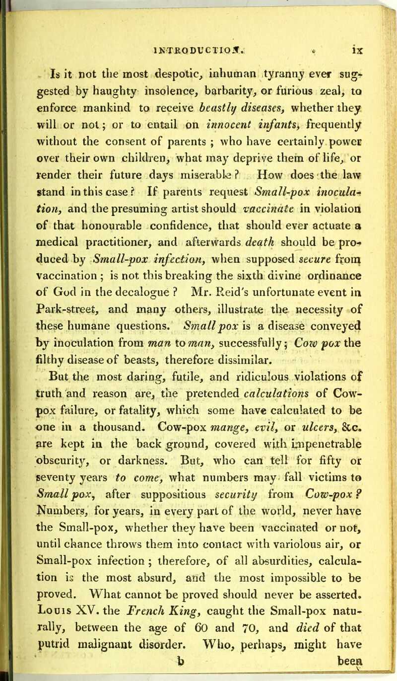 Is it not ttie most despotic, inhuman tyrannj' ever sug- gested by haughty insolence, barbarity, or furious zeal, to enforce mankind to receive beastly diseases, whether they will or not; or to entail on innocent iufantSj, frequently without the consent of parents ; who have certainly power over their own children, what may deprive them of life, or render their future days miserable? How does the law stand in this case? If parents request Small-pox inocula-^ tion, and the presuming artist should vaccinate in violation of that honourable confidence, that should ever actuate a medical practitioner, and afterwards death should be pro- duced by Small-pox infection, when supposed secure ffoni vaccination ; is not this breaking the sixth divine ordinance of God in the decalogue ? Mr. Reid's unfortunate event in Park-street, and many others, illustrate the necessity of these humane questions. Small pox is a disease conveyed by inoculation from man toman, successfully; Coza pox the filthy disease of beasts, therefore dissimilar. But the most daring, futile, and ridiculous violations of truth and reason are^ the pretended calculations of Cow- pox failure, or fatality, which some have calculated to be one in a thousand- Cow-pox mange, evil, or ulcers, &c. pre kept in the back ground, covered with impenetrable obscurity, or darkness. But, who can tell for fifty or seventy years to come, what numbers may. fall victims t& Smallpox, after suppositious security from Cow-pox? Numbers, for years, in every part of the world, never have the Small-pox, whether they have been vaccinated or not, until chance throws them into contact with variolous air, or Small-pox infection ; therefore, of all absurdities, calcula- tion is the most absurd, and the most impossible to be proved. What cannot be proved should never be asserted. Louis XV. the French King, caught the Small-pox natu- rally, between the age of 60 and 70, and died of that putrid malignant disorder. Wlio, perhaps^ might have b been